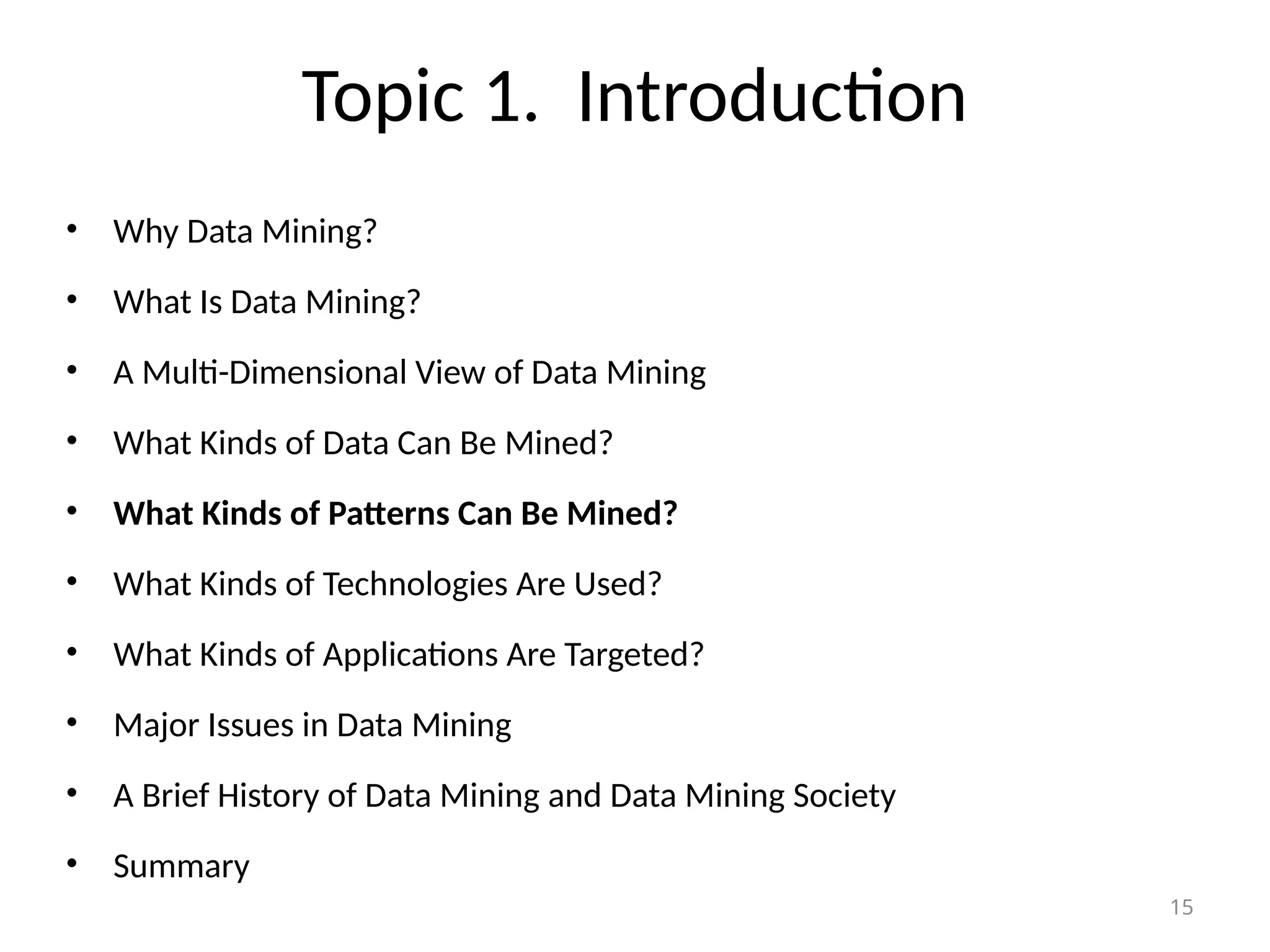 15
Topic 1. Introduction
• Why Data Mining?
• What Is Data Mining?
• A Multi-Dimensional View of Data Mining
• What Kinds of Data Can Be Mined?
• What Kinds of Patterns Can Be Mined?
• What Kinds of Technologies Are Used?
• What Kinds of Applications Are Targeted?
• Major Issues in Data Mining
• A Brief History of Data Mining and Data Mining Society
• Summary
 