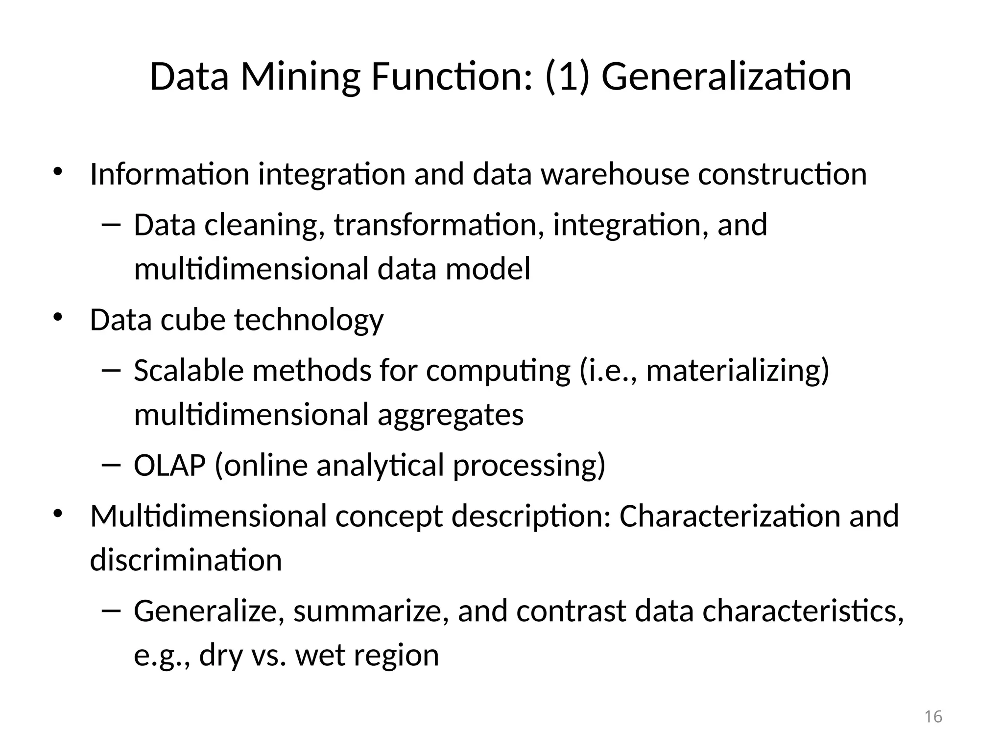16
Data Mining Function: (1) Generalization
• Information integration and data warehouse construction
– Data cleaning, transformation, integration, and
multidimensional data model
• Data cube technology
– Scalable methods for computing (i.e., materializing)
multidimensional aggregates
– OLAP (online analytical processing)
• Multidimensional concept description: Characterization and
discrimination
– Generalize, summarize, and contrast data characteristics,
e.g., dry vs. wet region
 