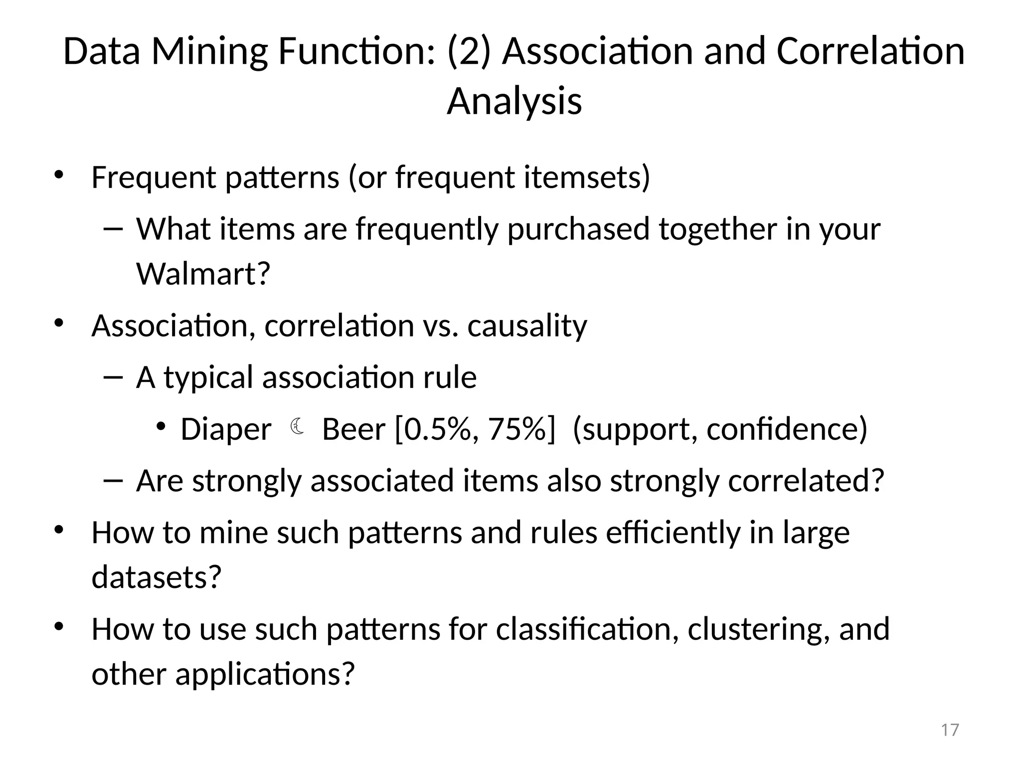 17
Data Mining Function: (2) Association and Correlation
Analysis
• Frequent patterns (or frequent itemsets)
– What items are frequently purchased together in your
Walmart?
• Association, correlation vs. causality
– A typical association rule
• Diaper  Beer [0.5%, 75%] (support, confidence)
– Are strongly associated items also strongly correlated?
• How to mine such patterns and rules efficiently in large
datasets?
• How to use such patterns for classification, clustering, and
other applications?
 