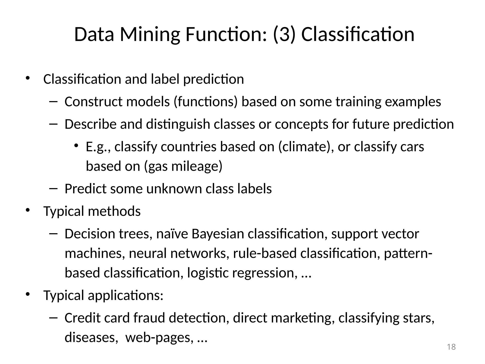 18
Data Mining Function: (3) Classification
• Classification and label prediction
– Construct models (functions) based on some training examples
– Describe and distinguish classes or concepts for future prediction
• E.g., classify countries based on (climate), or classify cars
based on (gas mileage)
– Predict some unknown class labels
• Typical methods
– Decision trees, naïve Bayesian classification, support vector
machines, neural networks, rule-based classification, pattern-
based classification, logistic regression, …
• Typical applications:
– Credit card fraud detection, direct marketing, classifying stars,
diseases, web-pages, …
 