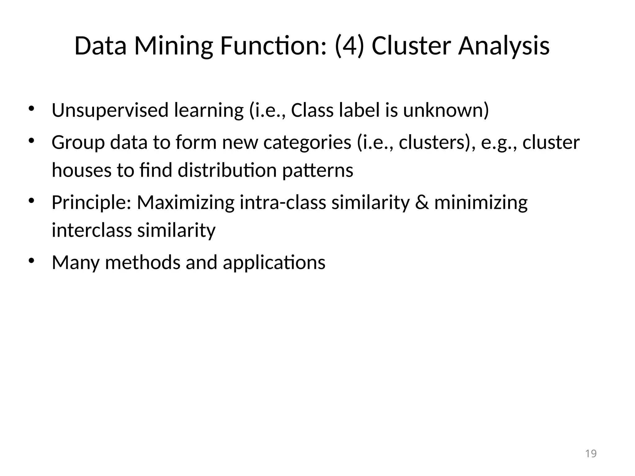 19
Data Mining Function: (4) Cluster Analysis
• Unsupervised learning (i.e., Class label is unknown)
• Group data to form new categories (i.e., clusters), e.g., cluster
houses to find distribution patterns
• Principle: Maximizing intra-class similarity & minimizing
interclass similarity
• Many methods and applications
 