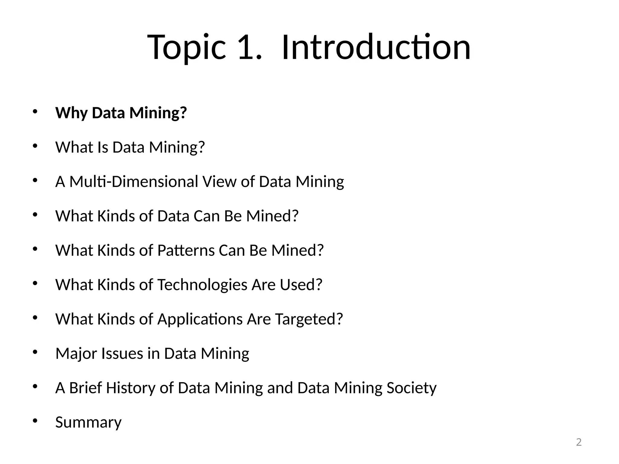 2
Topic 1. Introduction
• Why Data Mining?
• What Is Data Mining?
• A Multi-Dimensional View of Data Mining
• What Kinds of Data Can Be Mined?
• What Kinds of Patterns Can Be Mined?
• What Kinds of Technologies Are Used?
• What Kinds of Applications Are Targeted?
• Major Issues in Data Mining
• A Brief History of Data Mining and Data Mining Society
• Summary
 