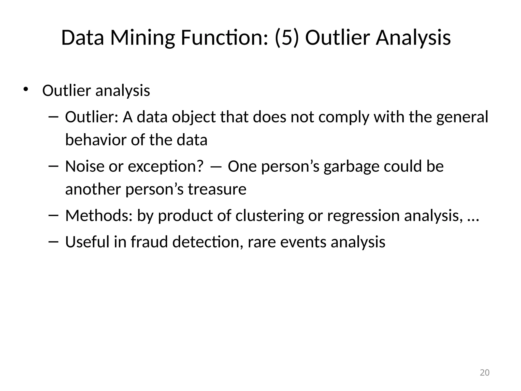 20
Data Mining Function: (5) Outlier Analysis
• Outlier analysis
– Outlier: A data object that does not comply with the general
behavior of the data
– Noise or exception? ― One person’s garbage could be
another person’s treasure
– Methods: by product of clustering or regression analysis, …
– Useful in fraud detection, rare events analysis
 