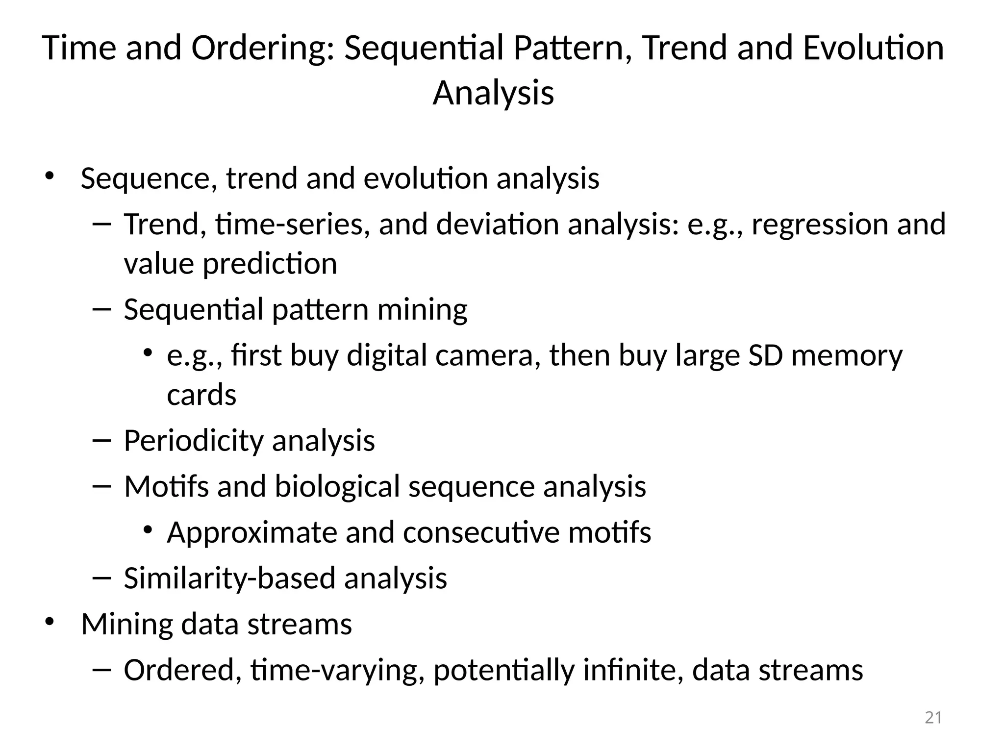 21
Time and Ordering: Sequential Pattern, Trend and Evolution
Analysis
• Sequence, trend and evolution analysis
– Trend, time-series, and deviation analysis: e.g., regression and
value prediction
– Sequential pattern mining
• e.g., first buy digital camera, then buy large SD memory
cards
– Periodicity analysis
– Motifs and biological sequence analysis
• Approximate and consecutive motifs
– Similarity-based analysis
• Mining data streams
– Ordered, time-varying, potentially infinite, data streams
 