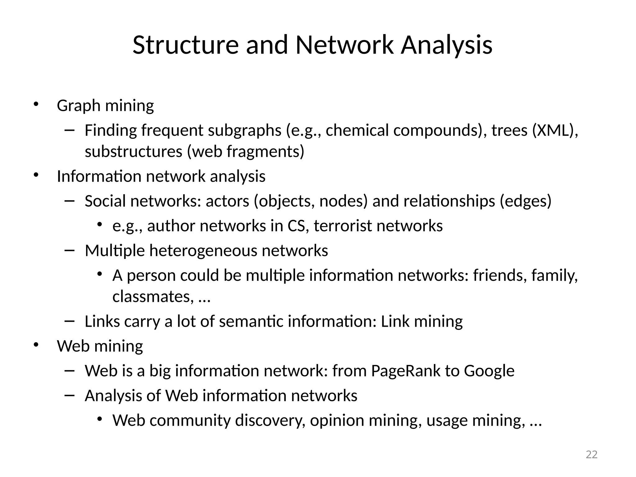 22
Structure and Network Analysis
• Graph mining
– Finding frequent subgraphs (e.g., chemical compounds), trees (XML),
substructures (web fragments)
• Information network analysis
– Social networks: actors (objects, nodes) and relationships (edges)
• e.g., author networks in CS, terrorist networks
– Multiple heterogeneous networks
• A person could be multiple information networks: friends, family,
classmates, …
– Links carry a lot of semantic information: Link mining
• Web mining
– Web is a big information network: from PageRank to Google
– Analysis of Web information networks
• Web community discovery, opinion mining, usage mining, …
 