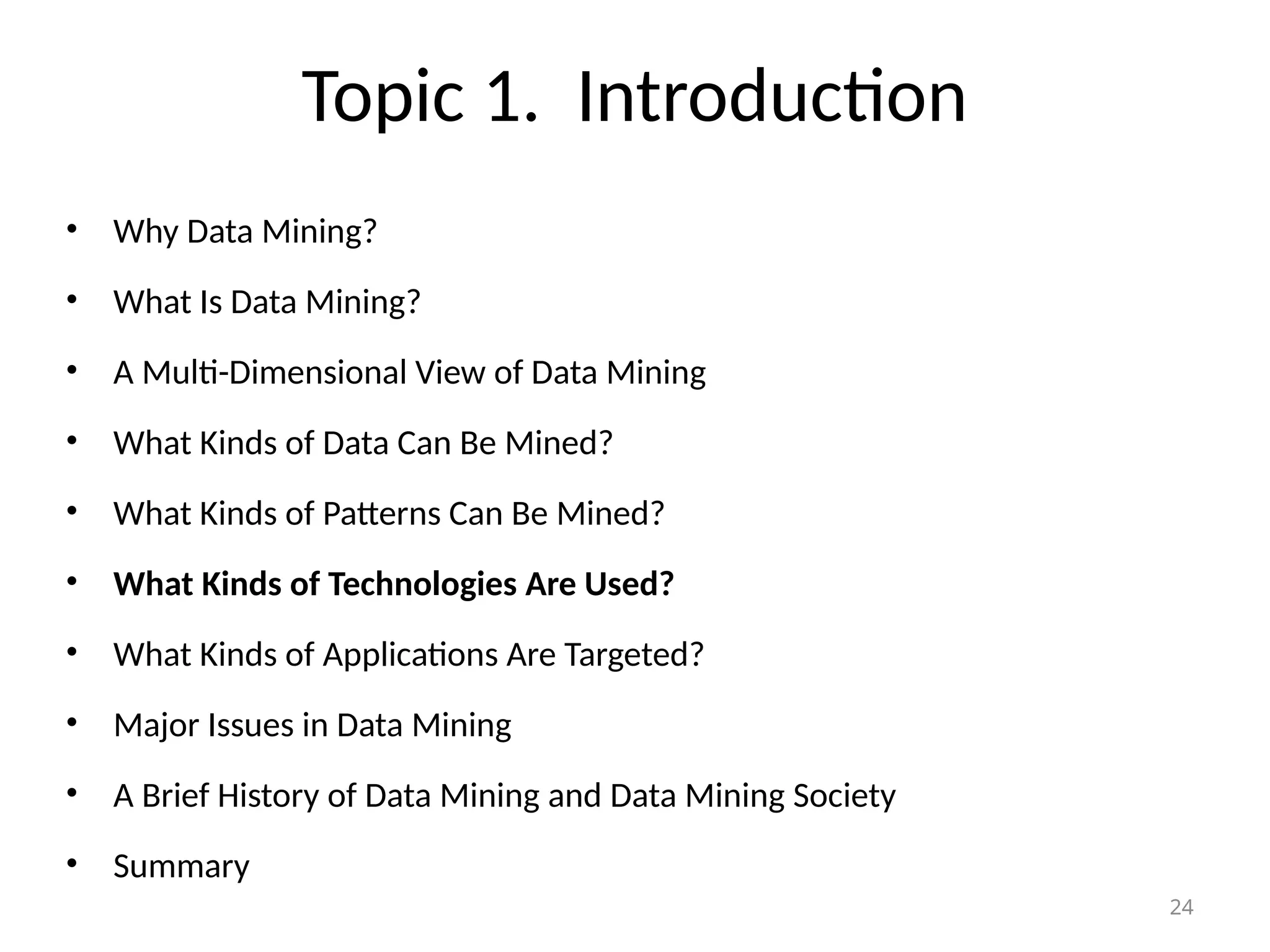 24
Topic 1. Introduction
• Why Data Mining?
• What Is Data Mining?
• A Multi-Dimensional View of Data Mining
• What Kinds of Data Can Be Mined?
• What Kinds of Patterns Can Be Mined?
• What Kinds of Technologies Are Used?
• What Kinds of Applications Are Targeted?
• Major Issues in Data Mining
• A Brief History of Data Mining and Data Mining Society
• Summary
 