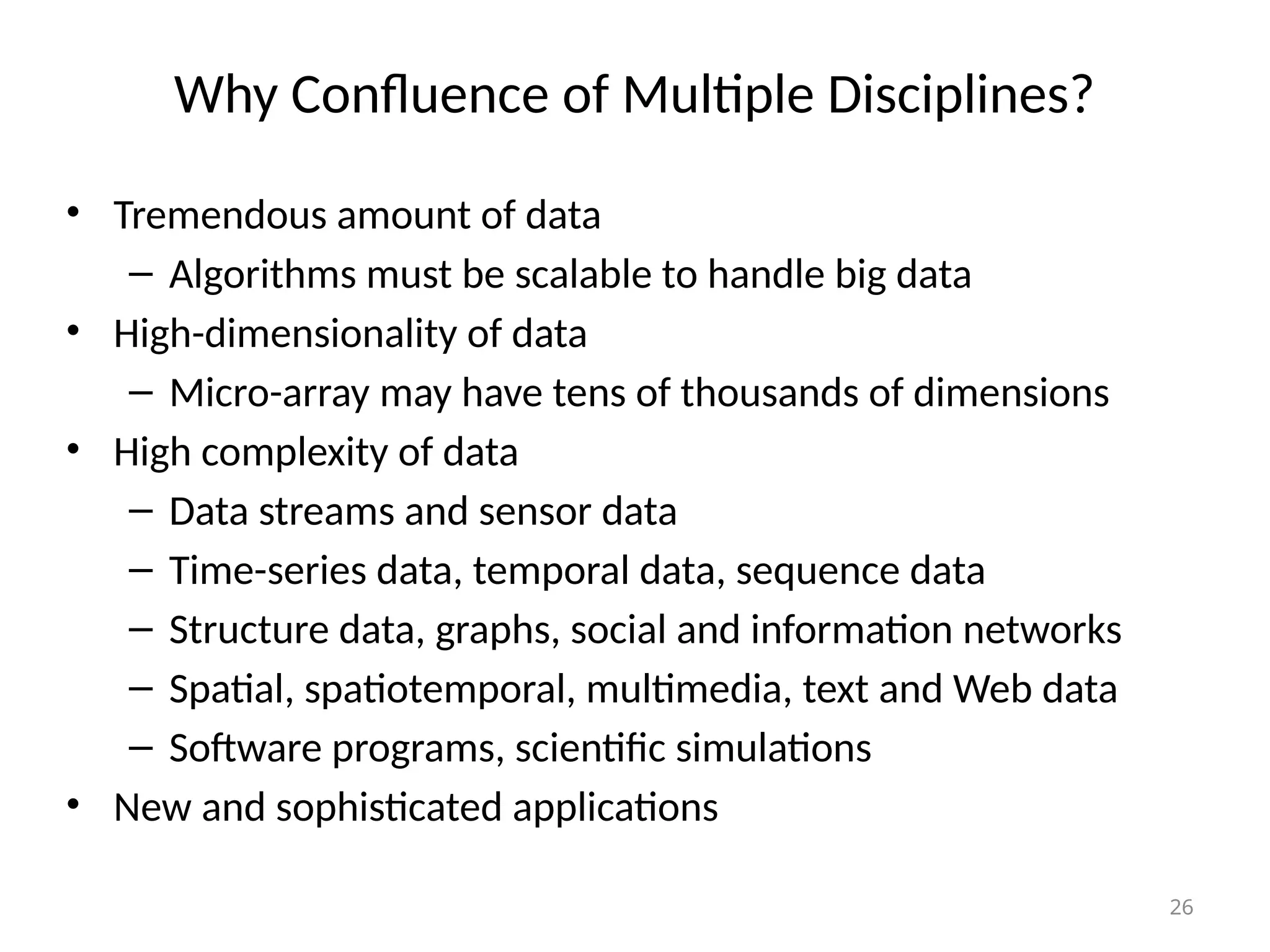 26
Why Confluence of Multiple Disciplines?
• Tremendous amount of data
– Algorithms must be scalable to handle big data
• High-dimensionality of data
– Micro-array may have tens of thousands of dimensions
• High complexity of data
– Data streams and sensor data
– Time-series data, temporal data, sequence data
– Structure data, graphs, social and information networks
– Spatial, spatiotemporal, multimedia, text and Web data
– Software programs, scientific simulations
• New and sophisticated applications
 