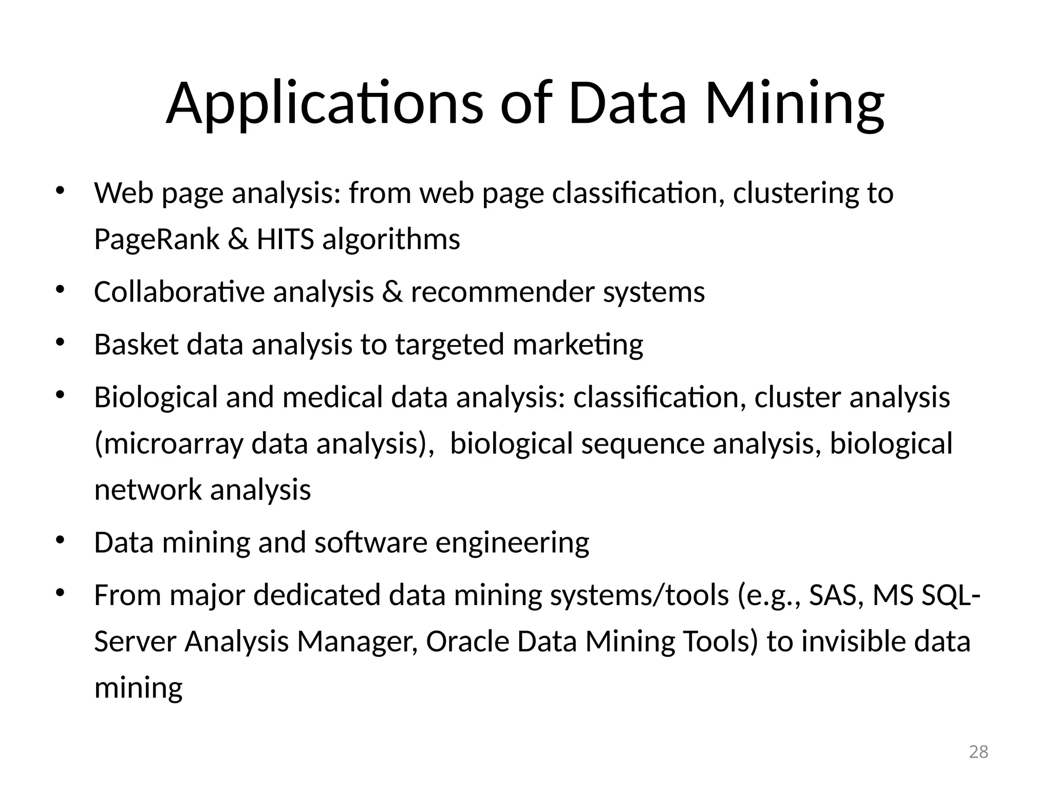 28
Applications of Data Mining
• Web page analysis: from web page classification, clustering to
PageRank & HITS algorithms
• Collaborative analysis & recommender systems
• Basket data analysis to targeted marketing
• Biological and medical data analysis: classification, cluster analysis
(microarray data analysis), biological sequence analysis, biological
network analysis
• Data mining and software engineering
• From major dedicated data mining systems/tools (e.g., SAS, MS SQL-
Server Analysis Manager, Oracle Data Mining Tools) to invisible data
mining
 