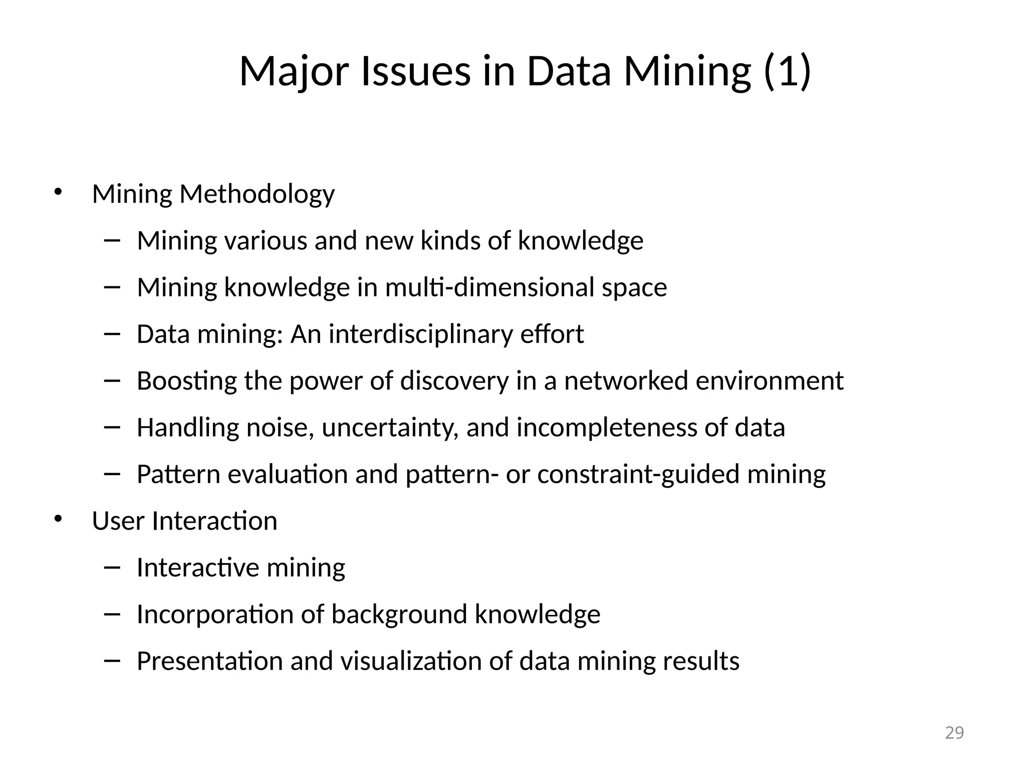 29
Major Issues in Data Mining (1)
• Mining Methodology
– Mining various and new kinds of knowledge
– Mining knowledge in multi-dimensional space
– Data mining: An interdisciplinary effort
– Boosting the power of discovery in a networked environment
– Handling noise, uncertainty, and incompleteness of data
– Pattern evaluation and pattern- or constraint-guided mining
• User Interaction
– Interactive mining
– Incorporation of background knowledge
– Presentation and visualization of data mining results
 