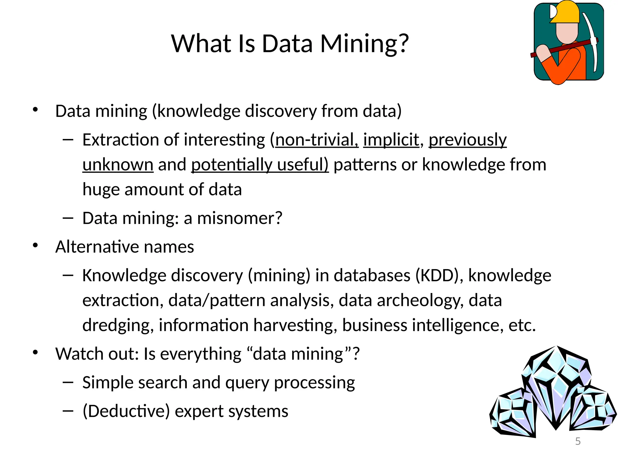 5
What Is Data Mining?
• Data mining (knowledge discovery from data)
– Extraction of interesting (non-trivial, implicit, previously
unknown and potentially useful) patterns or knowledge from
huge amount of data
– Data mining: a misnomer?
• Alternative names
– Knowledge discovery (mining) in databases (KDD), knowledge
extraction, data/pattern analysis, data archeology, data
dredging, information harvesting, business intelligence, etc.
• Watch out: Is everything “data mining”?
– Simple search and query processing
– (Deductive) expert systems
 