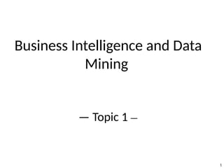 1
Business Intelligence and Data
Mining
— Topic 1 —
 