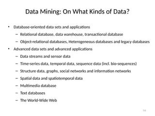 14
Data Mining: On What Kinds of Data?
• Database-oriented data sets and applications
– Relational database, data warehouse, transactional database
– Object-relational databases, Heterogeneous databases and legacy databases
• Advanced data sets and advanced applications
– Data streams and sensor data
– Time-series data, temporal data, sequence data (incl. bio-sequences)
– Structure data, graphs, social networks and information networks
– Spatial data and spatiotemporal data
– Multimedia database
– Text databases
– The World-Wide Web
 