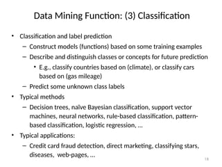 18
Data Mining Function: (3) Classification
• Classification and label prediction
– Construct models (functions) based on some training examples
– Describe and distinguish classes or concepts for future prediction
• E.g., classify countries based on (climate), or classify cars
based on (gas mileage)
– Predict some unknown class labels
• Typical methods
– Decision trees, naïve Bayesian classification, support vector
machines, neural networks, rule-based classification, pattern-
based classification, logistic regression, …
• Typical applications:
– Credit card fraud detection, direct marketing, classifying stars,
diseases, web-pages, …
 