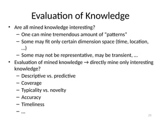 23
Evaluation of Knowledge
• Are all mined knowledge interesting?
– One can mine tremendous amount of “patterns”
– Some may fit only certain dimension space (time, location,
…)
– Some may not be representative, may be transient, …
• Evaluation of mined knowledge → directly mine only interesting
knowledge?
– Descriptive vs. predictive
– Coverage
– Typicality vs. novelty
– Accuracy
– Timeliness
– …
 