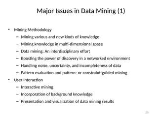 29
Major Issues in Data Mining (1)
• Mining Methodology
– Mining various and new kinds of knowledge
– Mining knowledge in multi-dimensional space
– Data mining: An interdisciplinary effort
– Boosting the power of discovery in a networked environment
– Handling noise, uncertainty, and incompleteness of data
– Pattern evaluation and pattern- or constraint-guided mining
• User Interaction
– Interactive mining
– Incorporation of background knowledge
– Presentation and visualization of data mining results
 