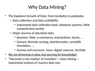 3
Why Data Mining?
• The Explosive Growth of Data: from terabytes to petabytes
– Data collection and data availability
• Automated data collection tools, database systems, Web,
computerized society
– Major sources of abundant data
• Business: Web, e-commerce, transactions, stocks, …
• Science: Remote sensing, bioinformatics, scientific
simulation, …
• Society and everyone: news, digital cameras, YouTube
• We are drowning in data, but starving for knowledge!
• “Necessity is the mother of invention”—Data mining—
Automated analysis of massive data sets
 