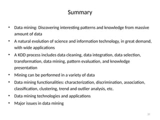 31
Summary
• Data mining: Discovering interesting patterns and knowledge from massive
amount of data
• A natural evolution of science and information technology, in great demand,
with wide applications
• A KDD process includes data cleaning, data integration, data selection,
transformation, data mining, pattern evaluation, and knowledge
presentation
• Mining can be performed in a variety of data
• Data mining functionalities: characterization, discrimination, association,
classification, clustering, trend and outlier analysis, etc.
• Data mining technologies and applications
• Major issues in data mining
 