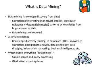 5
What Is Data Mining?
• Data mining (knowledge discovery from data)
– Extraction of interesting (non-trivial, implicit, previously
unknown and potentially useful) patterns or knowledge from
huge amount of data
– Data mining: a misnomer?
• Alternative names
– Knowledge discovery (mining) in databases (KDD), knowledge
extraction, data/pattern analysis, data archeology, data
dredging, information harvesting, business intelligence, etc.
• Watch out: Is everything “data mining”?
– Simple search and query processing
– (Deductive) expert systems
 