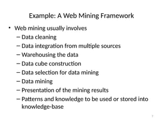 7
Example: A Web Mining Framework
• Web mining usually involves
– Data cleaning
– Data integration from multiple sources
– Warehousing the data
– Data cube construction
– Data selection for data mining
– Data mining
– Presentation of the mining results
– Patterns and knowledge to be used or stored into
knowledge-base
 
