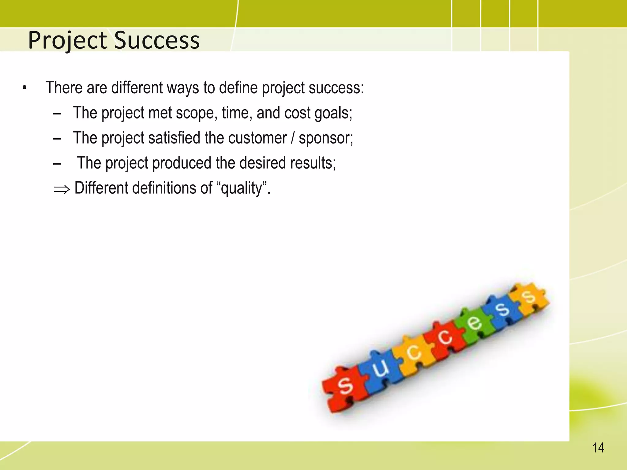 Project Success
• There are different ways to define project success:
– The project met scope, time, and cost goals;
– The project satisfied the customer / sponsor;
– The project produced the desired results;
 Different definitions of “quality”.
14
 
