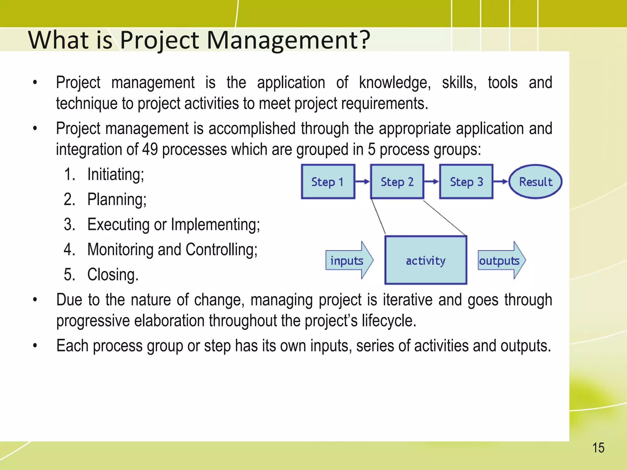 What is Project Management?
• Project management is the application of knowledge, skills, tools and
technique to project activities to meet project requirements.
• Project management is accomplished through the appropriate application and
integration of 49 processes which are grouped in 5 process groups:
1. Initiating;
2. Planning;
3. Executing or Implementing;
4. Monitoring and Controlling;
5. Closing.
• Due to the nature of change, managing project is iterative and goes through
progressive elaboration throughout the project’s lifecycle.
• Each process group or step has its own inputs, series of activities and outputs.
15
 