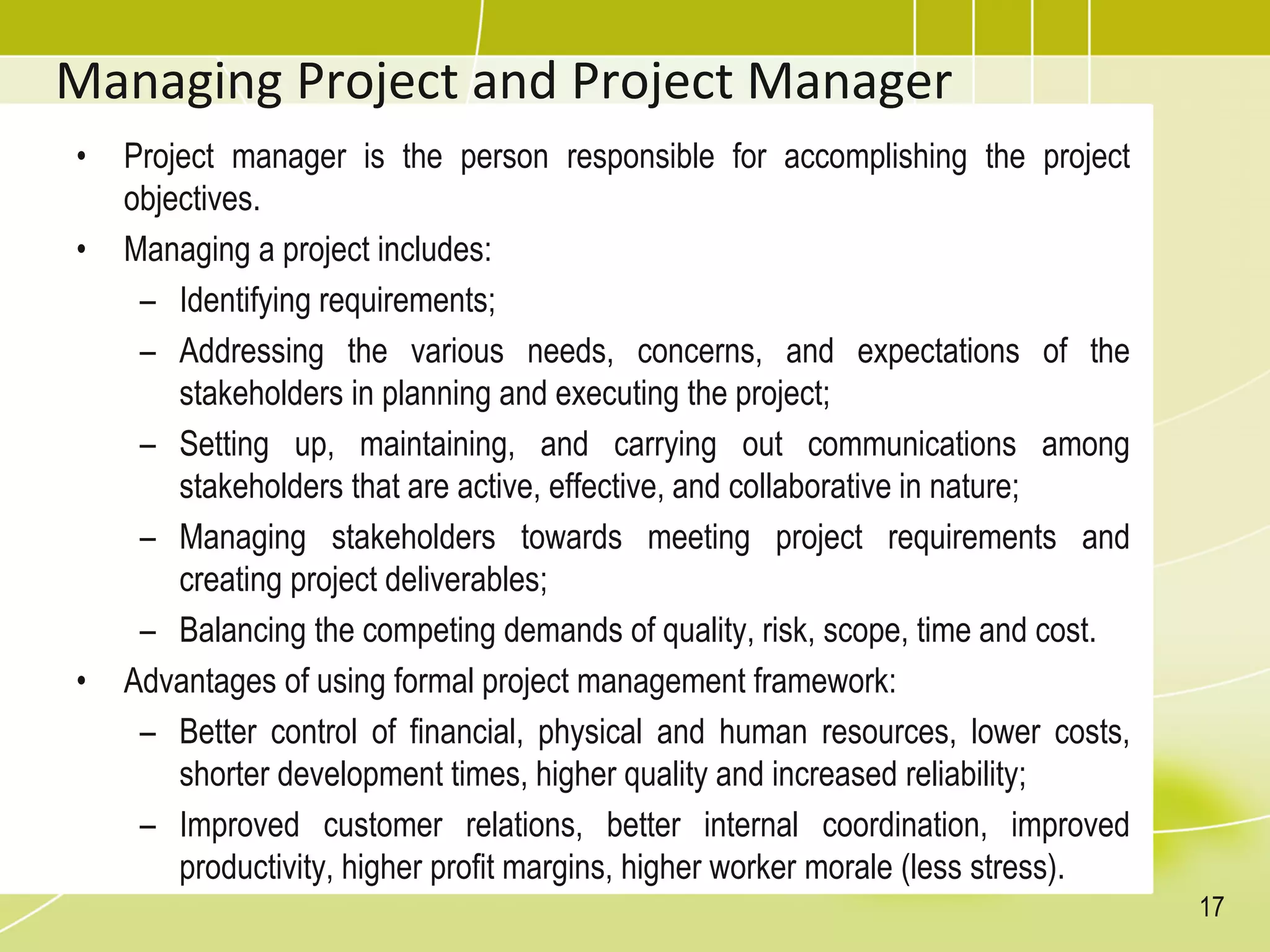 Managing Project and Project Manager
• Project manager is the person responsible for accomplishing the project
objectives.
• Managing a project includes:
– Identifying requirements;
– Addressing the various needs, concerns, and expectations of the
stakeholders in planning and executing the project;
– Setting up, maintaining, and carrying out communications among
stakeholders that are active, effective, and collaborative in nature;
– Managing stakeholders towards meeting project requirements and
creating project deliverables;
– Balancing the competing demands of quality, risk, scope, time and cost.
• Advantages of using formal project management framework:
– Better control of financial, physical and human resources, lower costs,
shorter development times, higher quality and increased reliability;
– Improved customer relations, better internal coordination, improved
productivity, higher profit margins, higher worker morale (less stress).
17
 