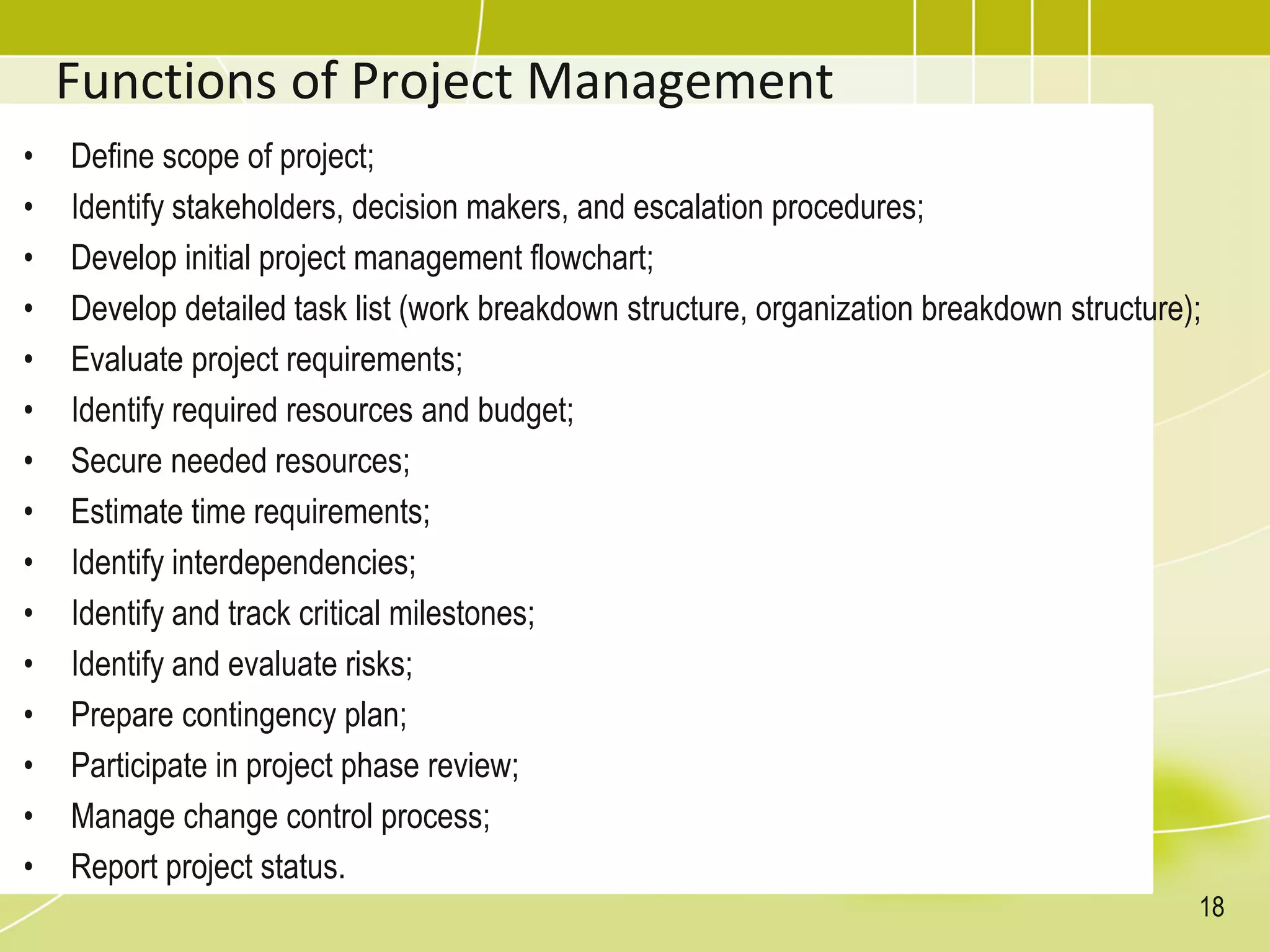 Functions of Project Management
• Define scope of project;
• Identify stakeholders, decision makers, and escalation procedures;
• Develop initial project management flowchart;
• Develop detailed task list (work breakdown structure, organization breakdown structure);
• Evaluate project requirements;
• Identify required resources and budget;
• Secure needed resources;
• Estimate time requirements;
• Identify interdependencies;
• Identify and track critical milestones;
• Identify and evaluate risks;
• Prepare contingency plan;
• Participate in project phase review;
• Manage change control process;
• Report project status.
18
 
