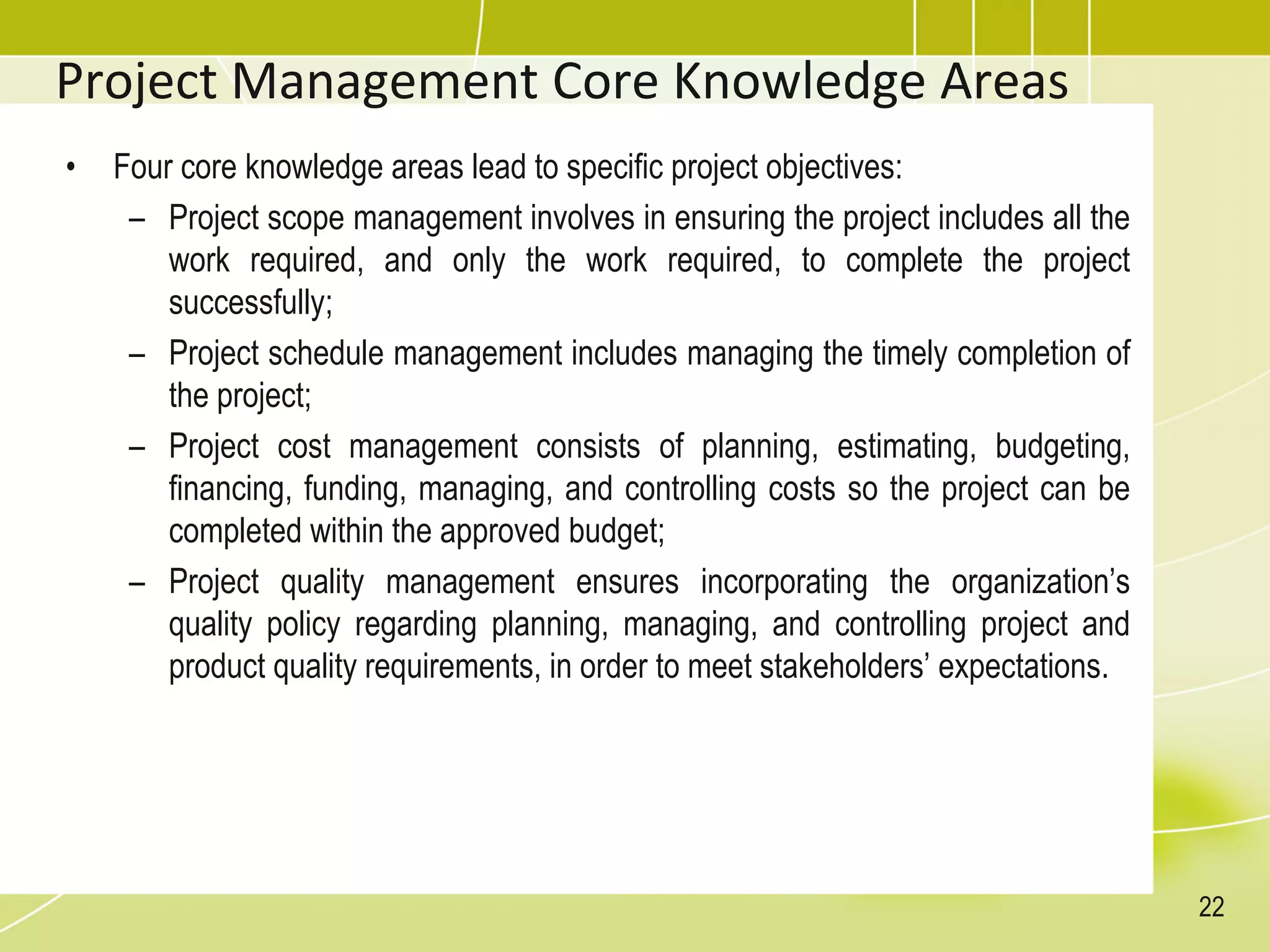 Project Management Core Knowledge Areas
• Four core knowledge areas lead to specific project objectives:
– Project scope management involves in ensuring the project includes all the
work required, and only the work required, to complete the project
successfully;
– Project schedule management includes managing the timely completion of
the project;
– Project cost management consists of planning, estimating, budgeting,
financing, funding, managing, and controlling costs so the project can be
completed within the approved budget;
– Project quality management ensures incorporating the organization’s
quality policy regarding planning, managing, and controlling project and
product quality requirements, in order to meet stakeholders’ expectations.
22
 