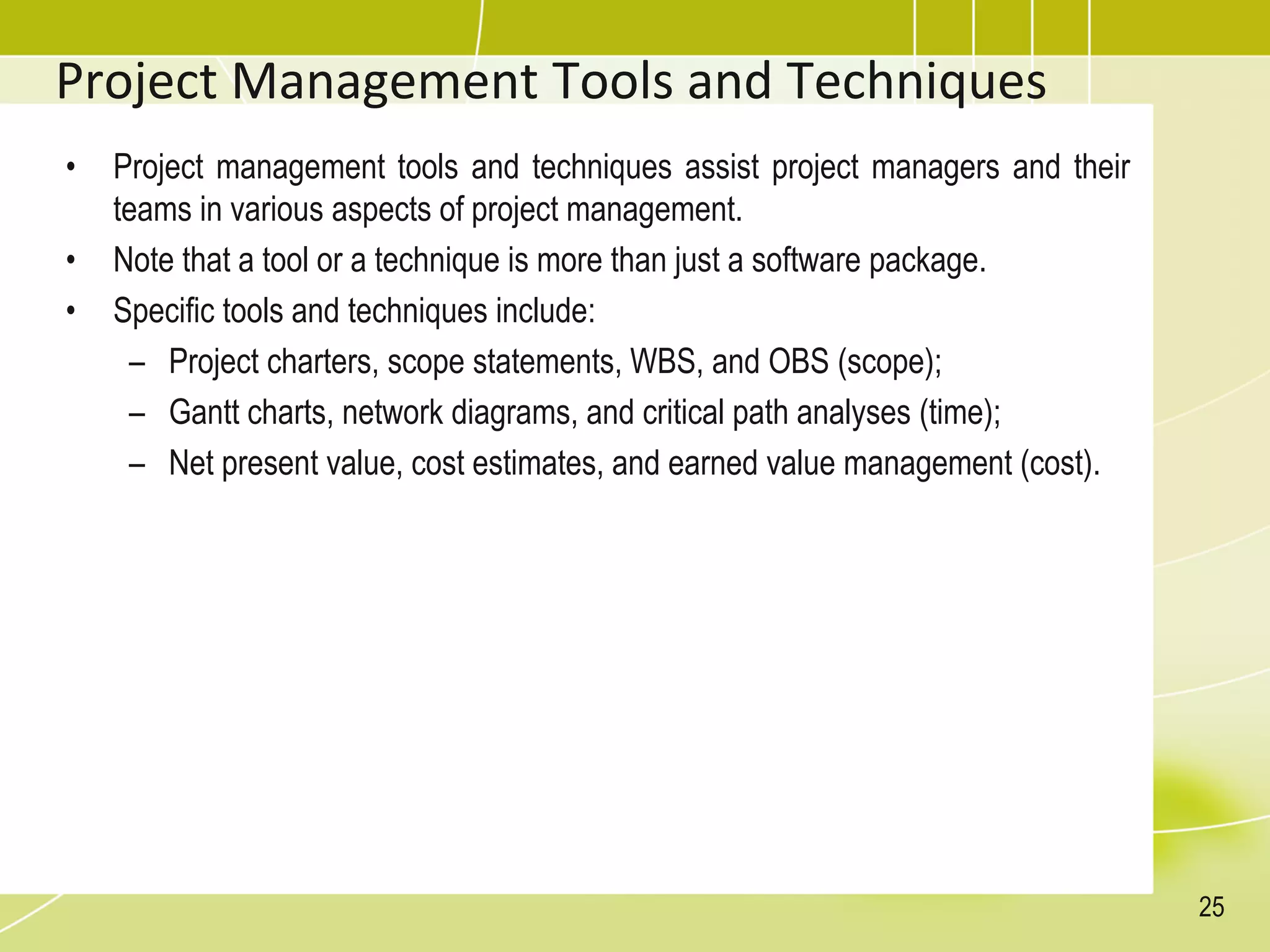 Project Management Tools and Techniques
• Project management tools and techniques assist project managers and their
teams in various aspects of project management.
• Note that a tool or a technique is more than just a software package.
• Specific tools and techniques include:
– Project charters, scope statements, WBS, and OBS (scope);
– Gantt charts, network diagrams, and critical path analyses (time);
– Net present value, cost estimates, and earned value management (cost).
25
 