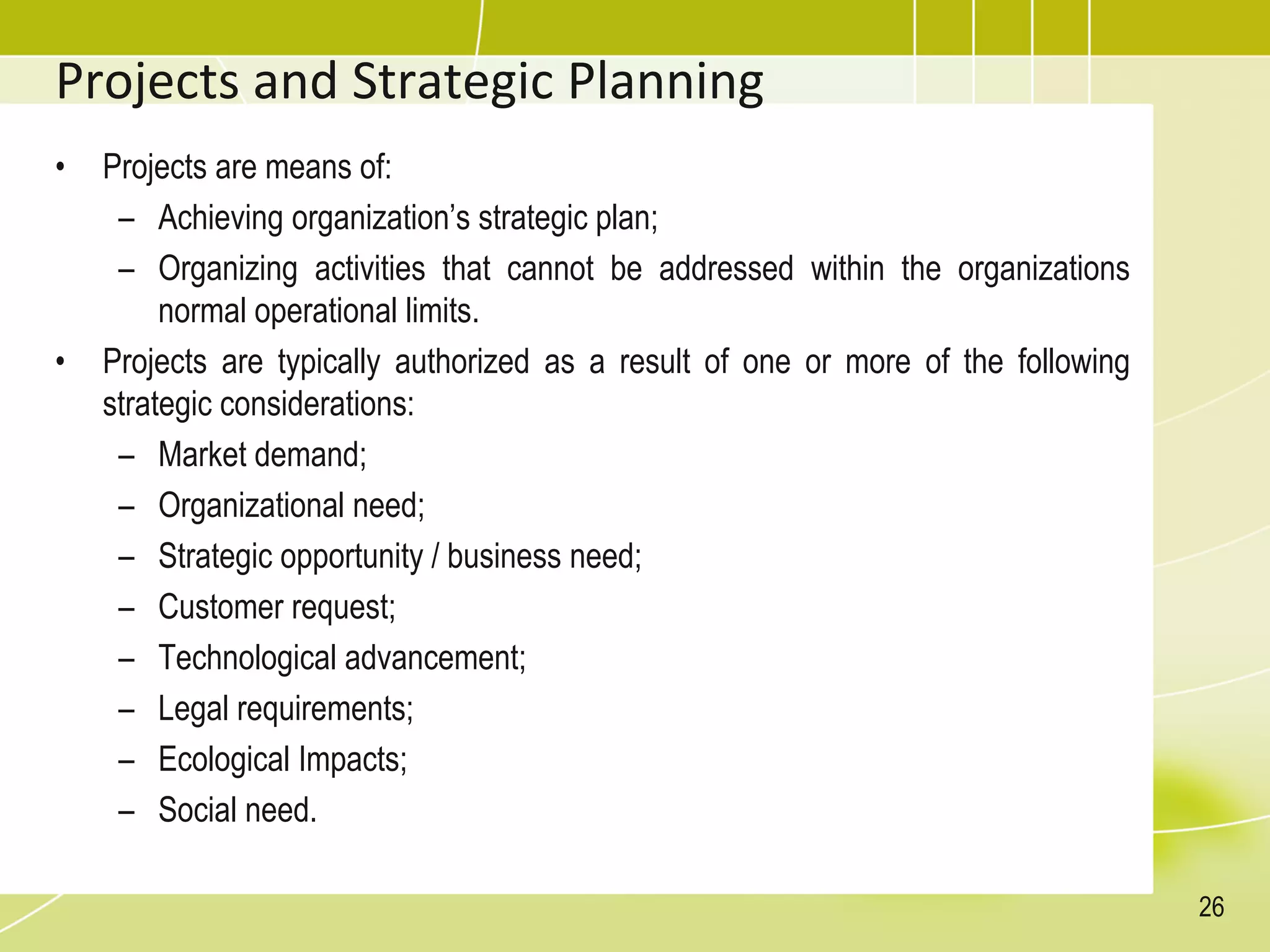 Projects and Strategic Planning
• Projects are means of:
– Achieving organization’s strategic plan;
– Organizing activities that cannot be addressed within the organizations
normal operational limits.
• Projects are typically authorized as a result of one or more of the following
strategic considerations:
– Market demand;
– Organizational need;
– Strategic opportunity / business need;
– Customer request;
– Technological advancement;
– Legal requirements;
– Ecological Impacts;
– Social need.
26
 