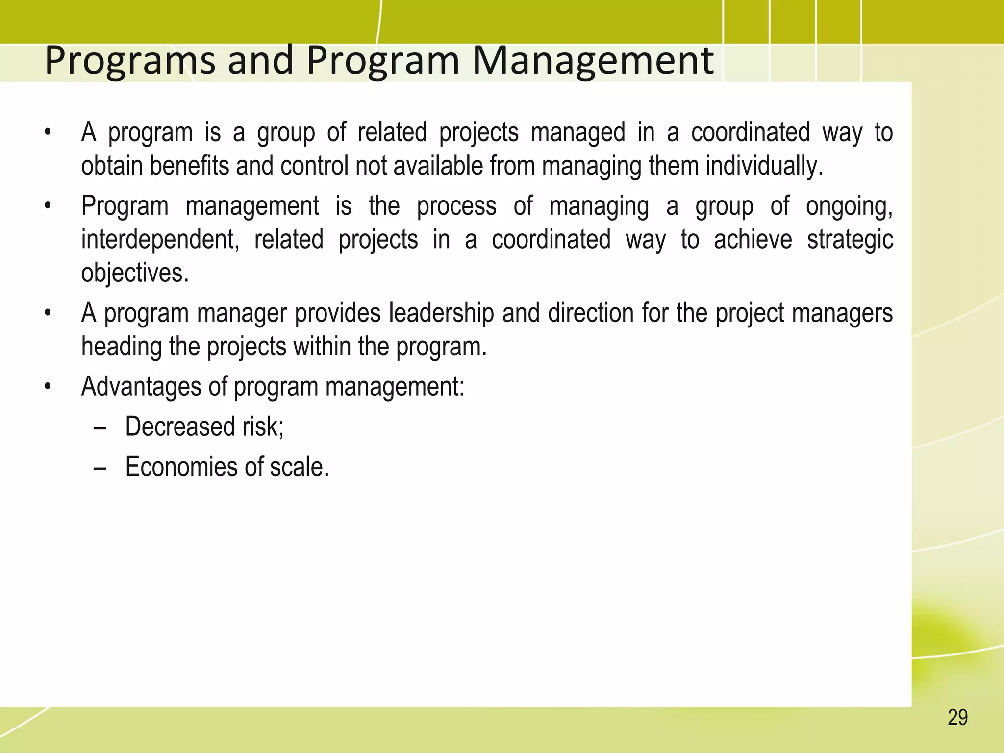 Programs and Program Management
• A program is a group of related projects managed in a coordinated way to
obtain benefits and control not available from managing them individually.
• Program management is the process of managing a group of ongoing,
interdependent, related projects in a coordinated way to achieve strategic
objectives.
• A program manager provides leadership and direction for the project managers
heading the projects within the program.
• Advantages of program management:
– Decreased risk;
– Economies of scale.
29
 