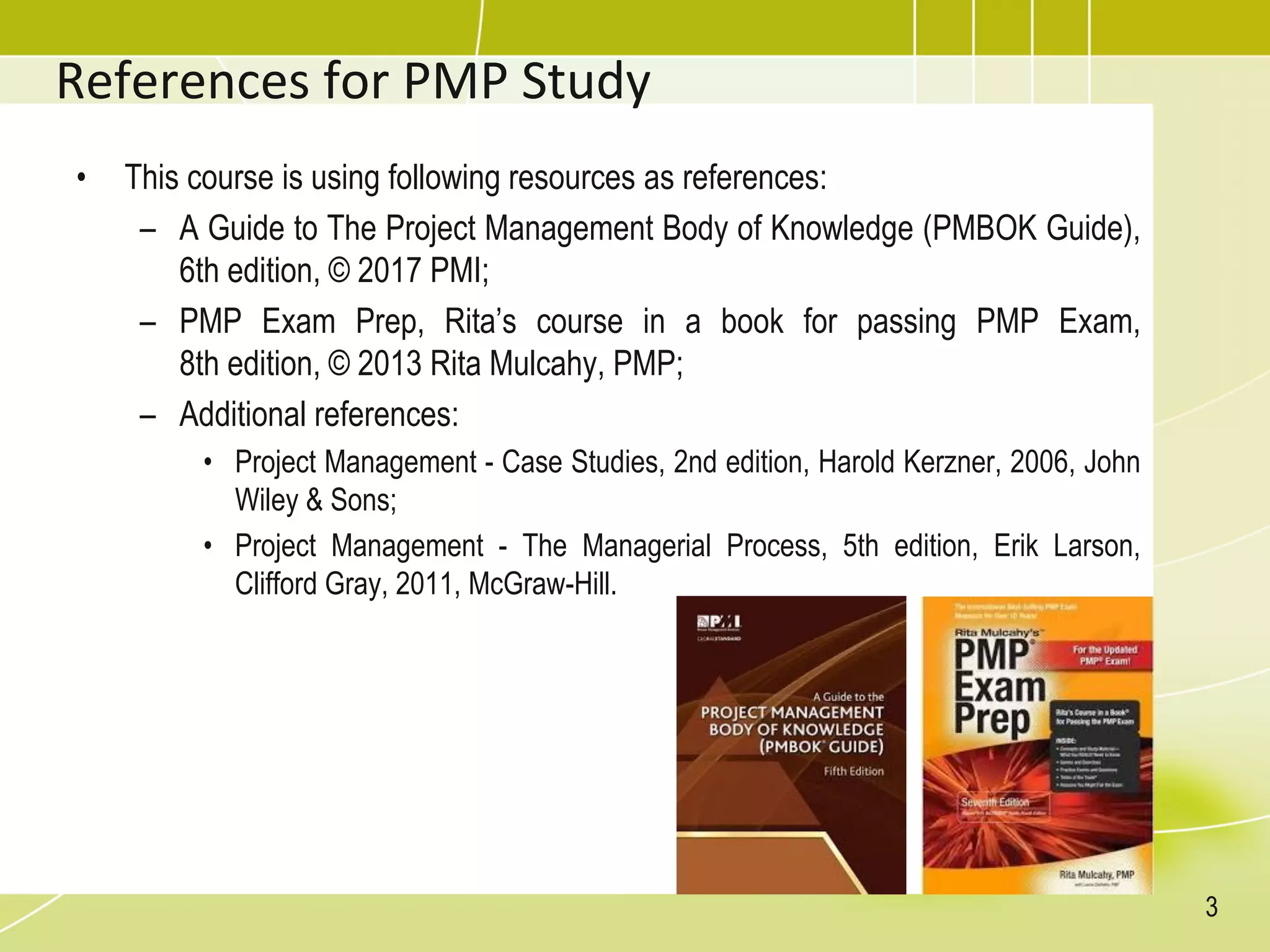 References for PMP Study
• This course is using following resources as references:
– A Guide to The Project Management Body of Knowledge (PMBOK Guide),
6th edition, © 2017 PMI;
– PMP Exam Prep, Rita’s course in a book for passing PMP Exam,
8th edition, © 2013 Rita Mulcahy, PMP;
– Additional references:
• Project Management - Case Studies, 2nd edition, Harold Kerzner, 2006, John
Wiley & Sons;
• Project Management - The Managerial Process, 5th edition, Erik Larson,
Clifford Gray, 2011, McGraw-Hill.
3
 