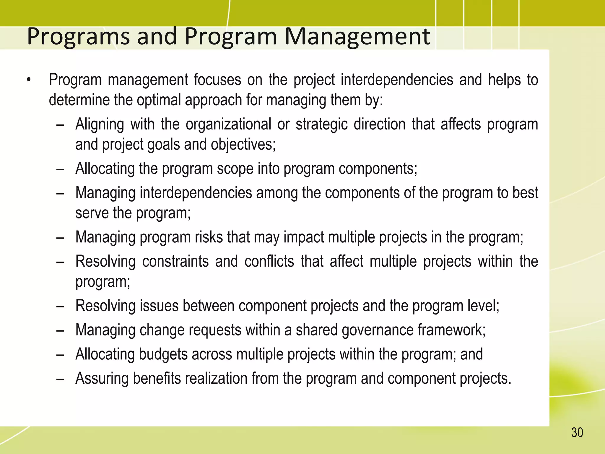 Programs and Program Management
• Program management focuses on the project interdependencies and helps to
determine the optimal approach for managing them by:
– Aligning with the organizational or strategic direction that affects program
and project goals and objectives;
– Allocating the program scope into program components;
– Managing interdependencies among the components of the program to best
serve the program;
– Managing program risks that may impact multiple projects in the program;
– Resolving constraints and conflicts that affect multiple projects within the
program;
– Resolving issues between component projects and the program level;
– Managing change requests within a shared governance framework;
– Allocating budgets across multiple projects within the program; and
– Assuring benefits realization from the program and component projects.
30
 