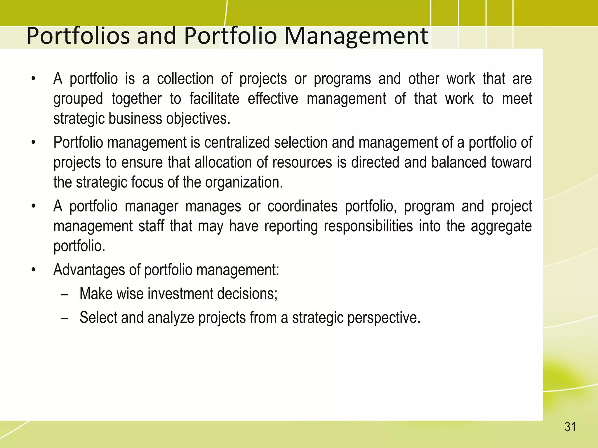 Portfolios and Portfolio Management
• A portfolio is a collection of projects or programs and other work that are
grouped together to facilitate effective management of that work to meet
strategic business objectives.
• Portfolio management is centralized selection and management of a portfolio of
projects to ensure that allocation of resources is directed and balanced toward
the strategic focus of the organization.
• A portfolio manager manages or coordinates portfolio, program and project
management staff that may have reporting responsibilities into the aggregate
portfolio.
• Advantages of portfolio management:
– Make wise investment decisions;
– Select and analyze projects from a strategic perspective.
31
 