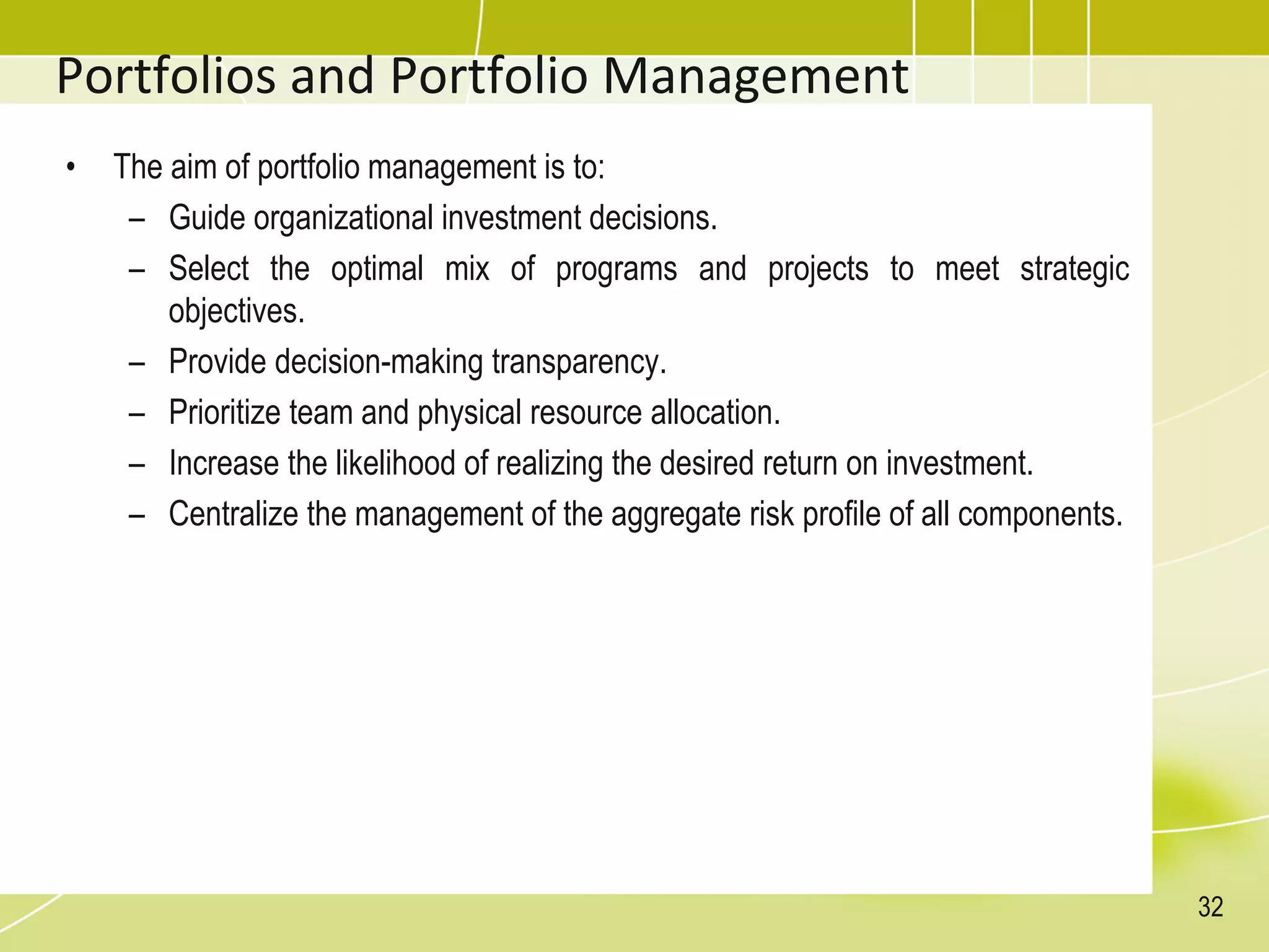 Portfolios and Portfolio Management
• The aim of portfolio management is to:
– Guide organizational investment decisions.
– Select the optimal mix of programs and projects to meet strategic
objectives.
– Provide decision-making transparency.
– Prioritize team and physical resource allocation.
– Increase the likelihood of realizing the desired return on investment.
– Centralize the management of the aggregate risk profile of all components.
32
 