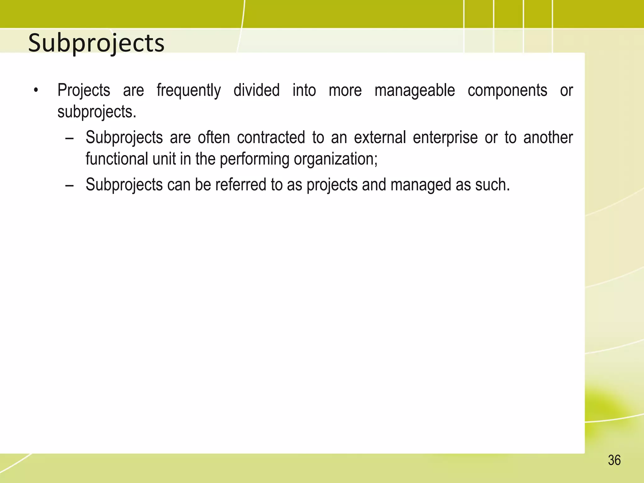 Subprojects
• Projects are frequently divided into more manageable components or
subprojects.
– Subprojects are often contracted to an external enterprise or to another
functional unit in the performing organization;
– Subprojects can be referred to as projects and managed as such.
36
 