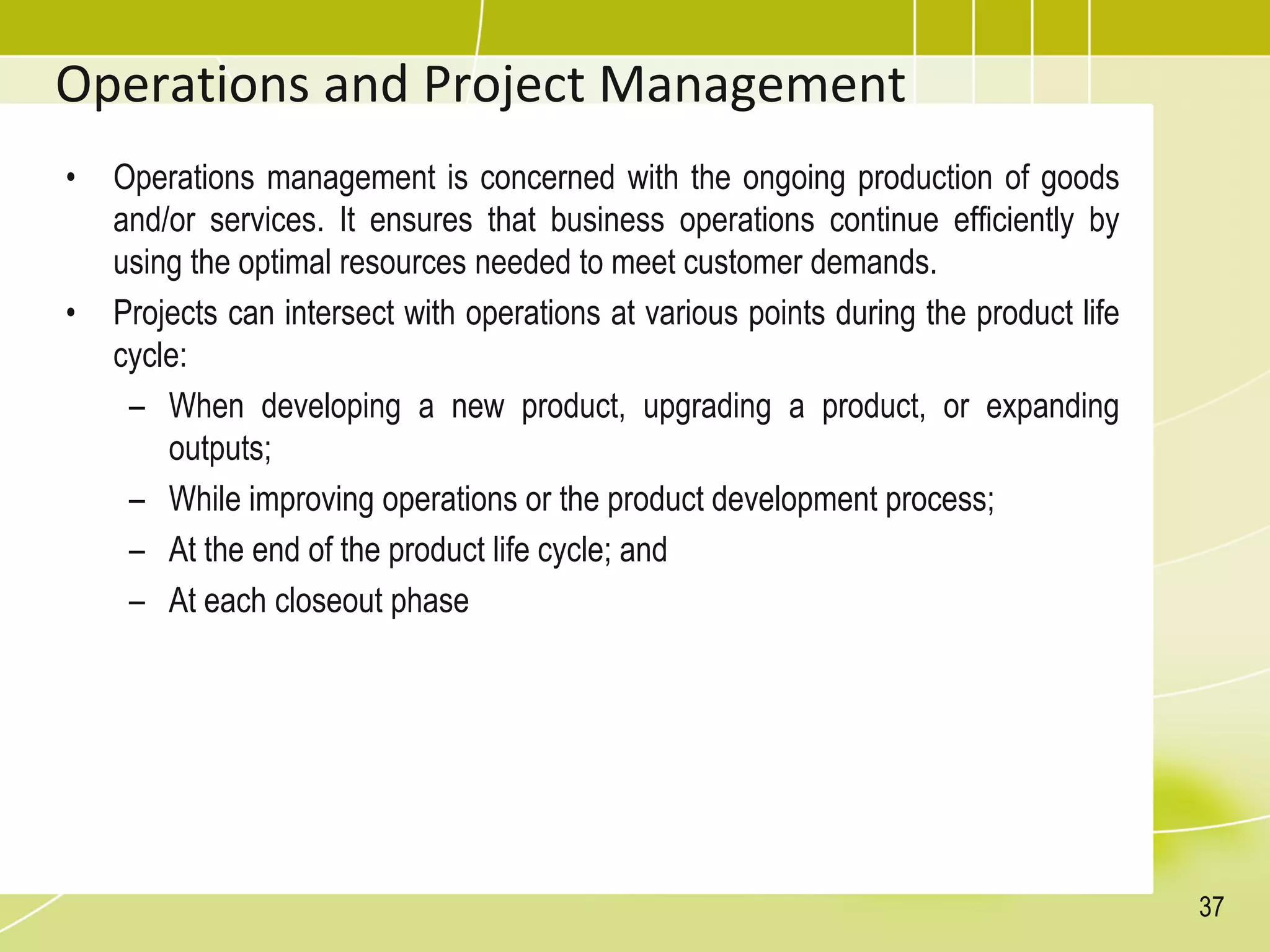 Operations and Project Management
• Operations management is concerned with the ongoing production of goods
and/or services. It ensures that business operations continue efficiently by
using the optimal resources needed to meet customer demands.
• Projects can intersect with operations at various points during the product life
cycle:
– When developing a new product, upgrading a product, or expanding
outputs;
– While improving operations or the product development process;
– At the end of the product life cycle; and
– At each closeout phase
37
 