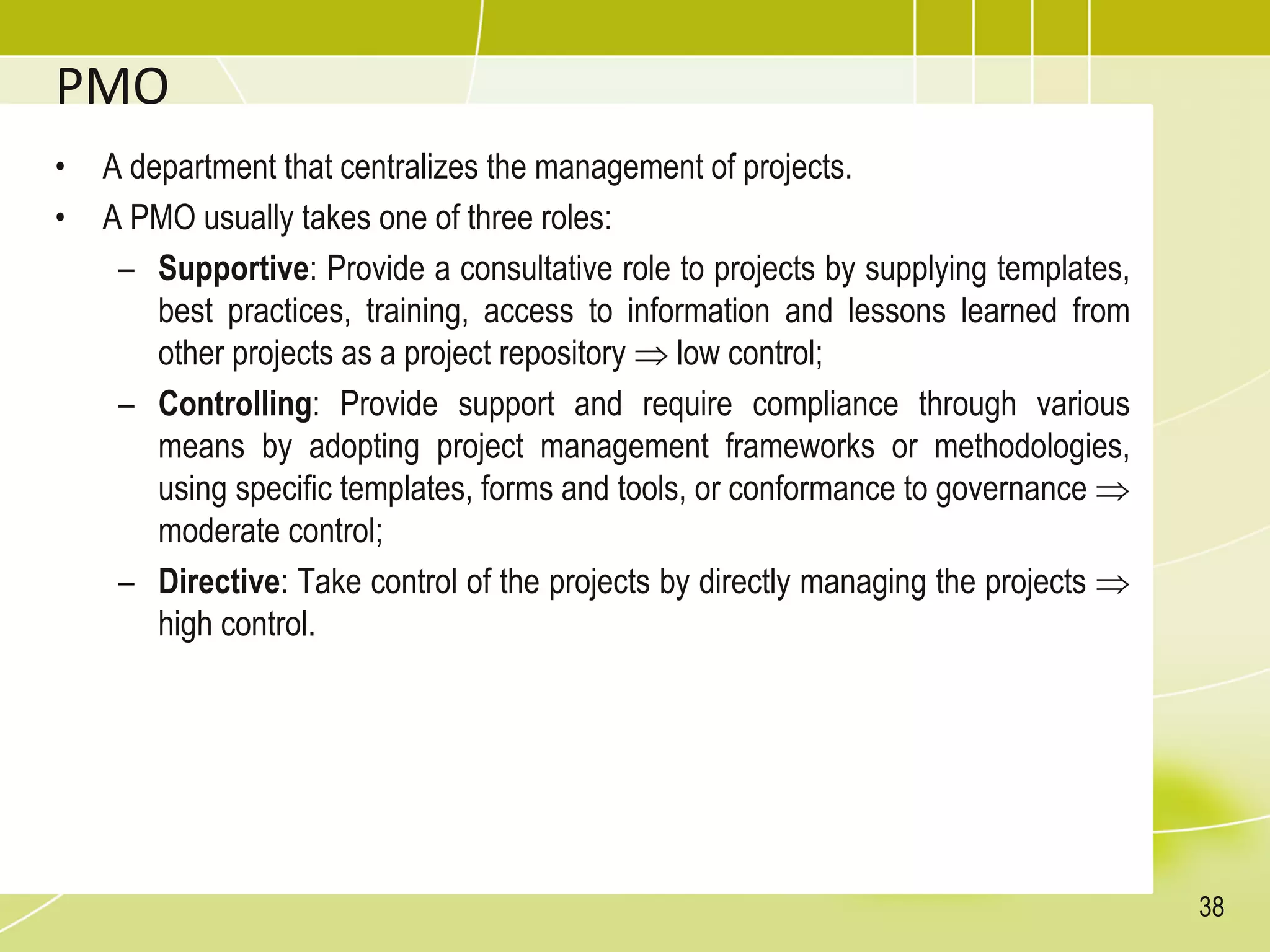 PMO
• A department that centralizes the management of projects.
• A PMO usually takes one of three roles:
– Supportive: Provide a consultative role to projects by supplying templates,
best practices, training, access to information and lessons learned from
other projects as a project repository  low control;
– Controlling: Provide support and require compliance through various
means by adopting project management frameworks or methodologies,
using specific templates, forms and tools, or conformance to governance 
moderate control;
– Directive: Take control of the projects by directly managing the projects 
high control.
38
 