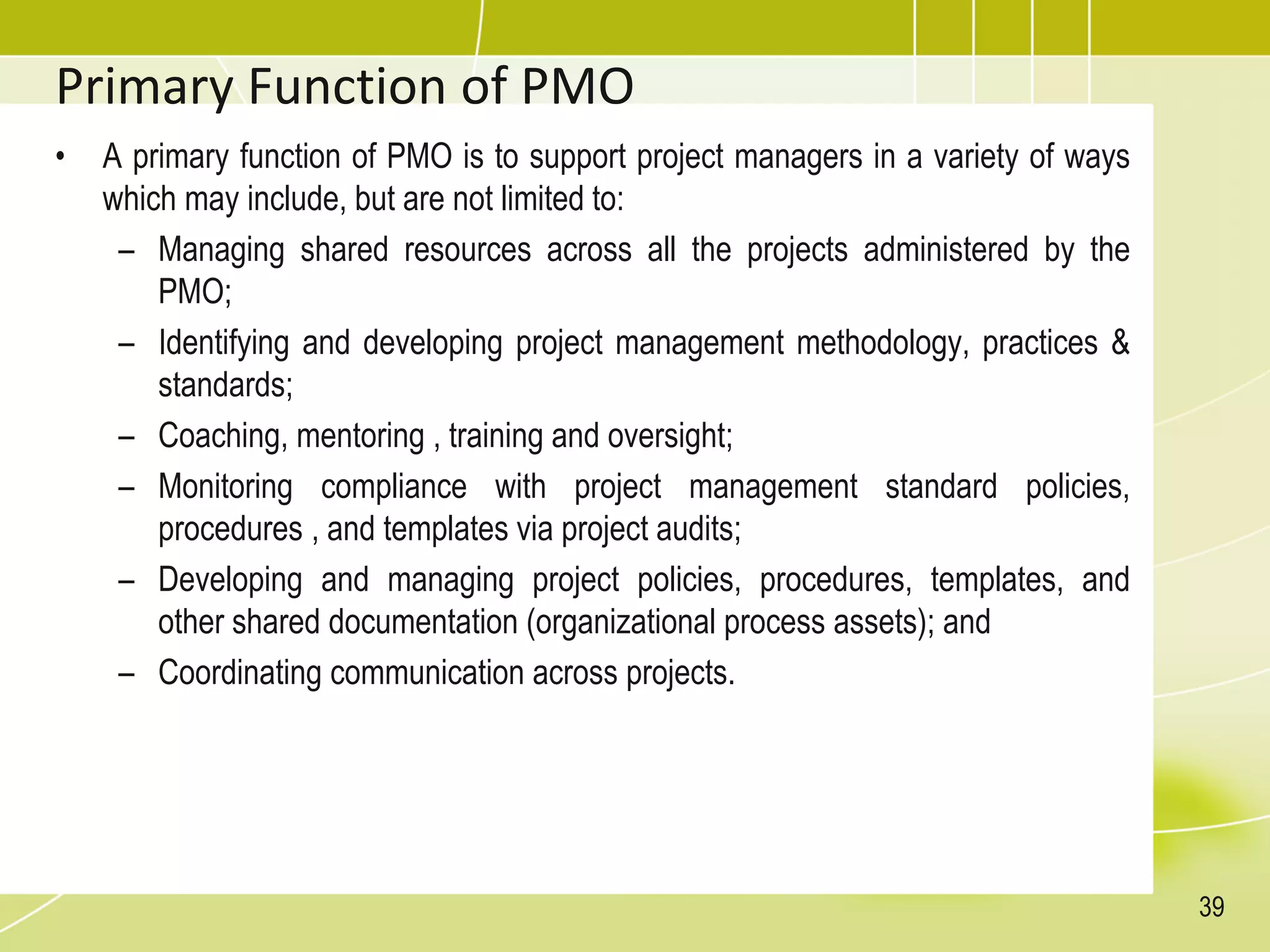 Primary Function of PMO
• A primary function of PMO is to support project managers in a variety of ways
which may include, but are not limited to:
– Managing shared resources across all the projects administered by the
PMO;
– Identifying and developing project management methodology, practices &
standards;
– Coaching, mentoring , training and oversight;
– Monitoring compliance with project management standard policies,
procedures , and templates via project audits;
– Developing and managing project policies, procedures, templates, and
other shared documentation (organizational process assets); and
– Coordinating communication across projects.
39
 