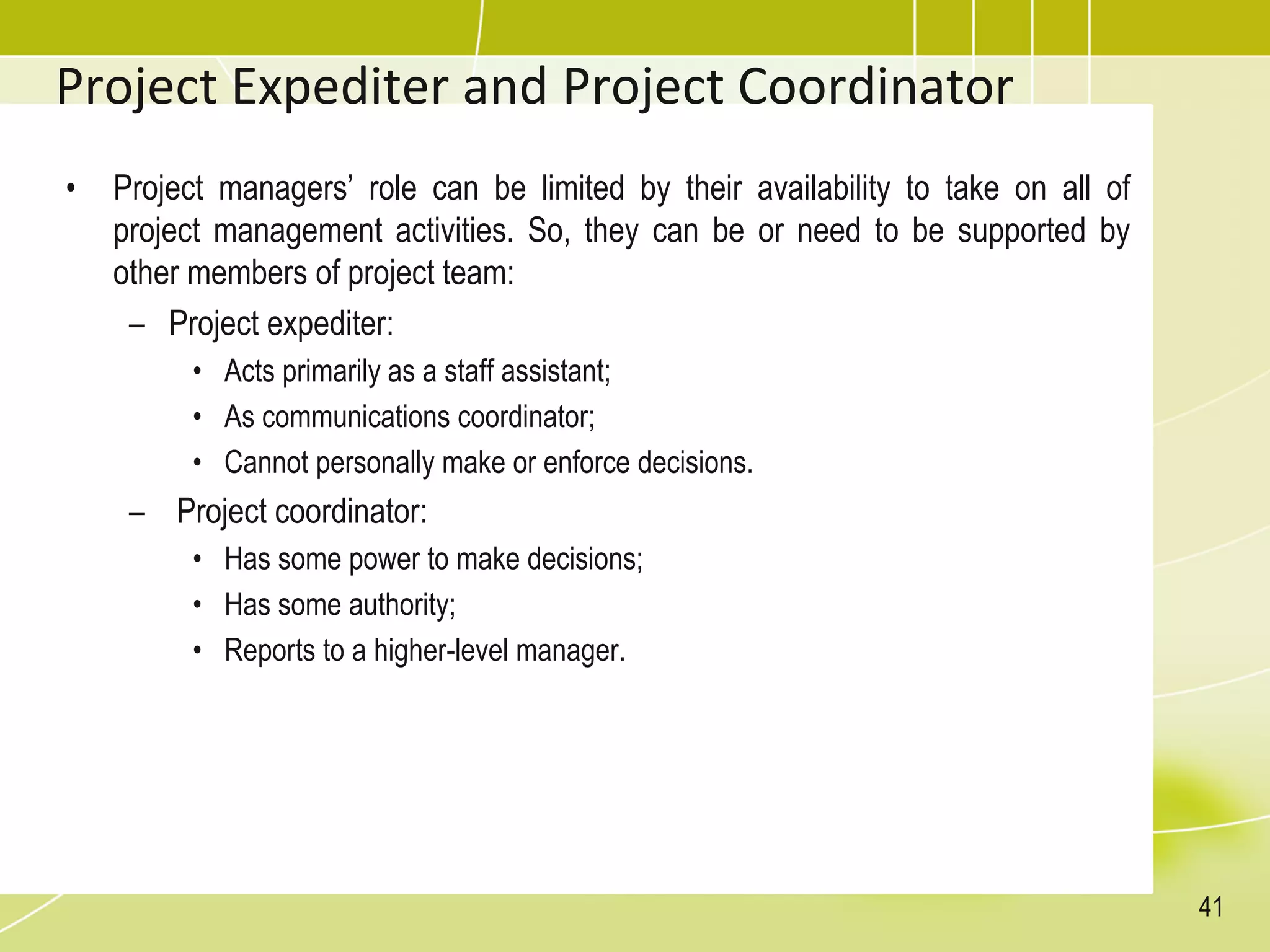 Project Expediter and Project Coordinator
• Project managers’ role can be limited by their availability to take on all of
project management activities. So, they can be or need to be supported by
other members of project team:
– Project expediter:
• Acts primarily as a staff assistant;
• As communications coordinator;
• Cannot personally make or enforce decisions.
– Project coordinator:
• Has some power to make decisions;
• Has some authority;
• Reports to a higher-level manager.
41
 