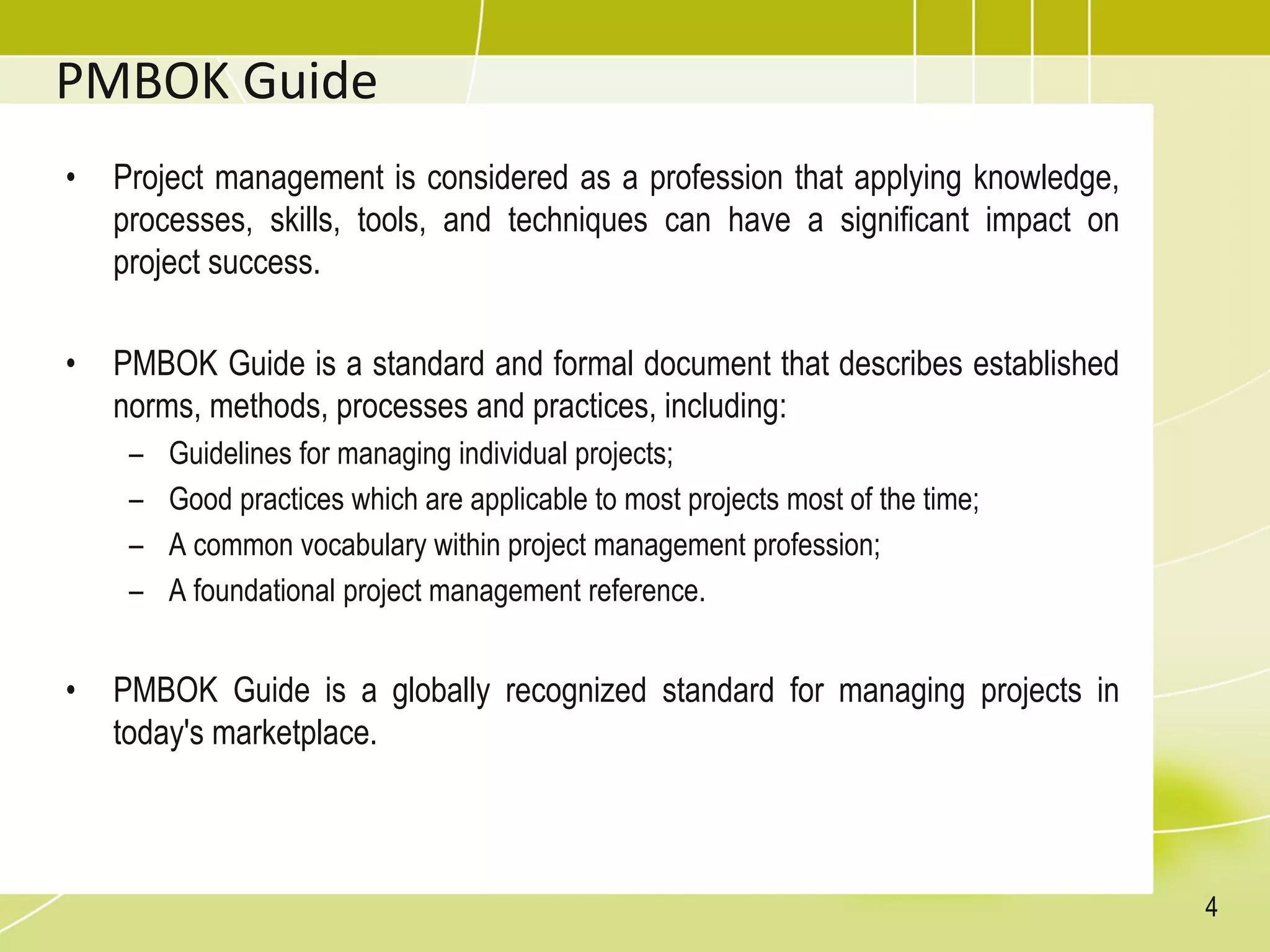 PMBOK Guide
• Project management is considered as a profession that applying knowledge,
processes, skills, tools, and techniques can have a significant impact on
project success.
• PMBOK Guide is a standard and formal document that describes established
norms, methods, processes and practices, including:
– Guidelines for managing individual projects;
– Good practices which are applicable to most projects most of the time;
– A common vocabulary within project management profession;
– A foundational project management reference.
• PMBOK Guide is a globally recognized standard for managing projects in
today's marketplace.
4
 