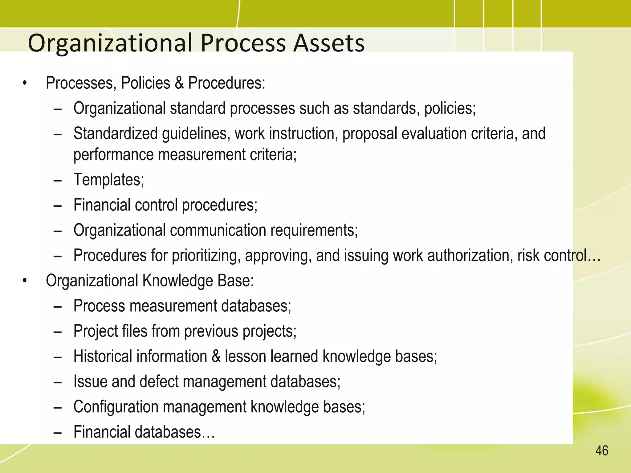 Organizational Process Assets
• Processes, Policies & Procedures:
– Organizational standard processes such as standards, policies;
– Standardized guidelines, work instruction, proposal evaluation criteria, and
performance measurement criteria;
– Templates;
– Financial control procedures;
– Organizational communication requirements;
– Procedures for prioritizing, approving, and issuing work authorization, risk control…
• Organizational Knowledge Base:
– Process measurement databases;
– Project files from previous projects;
– Historical information & lesson learned knowledge bases;
– Issue and defect management databases;
– Configuration management knowledge bases;
– Financial databases…
46
 