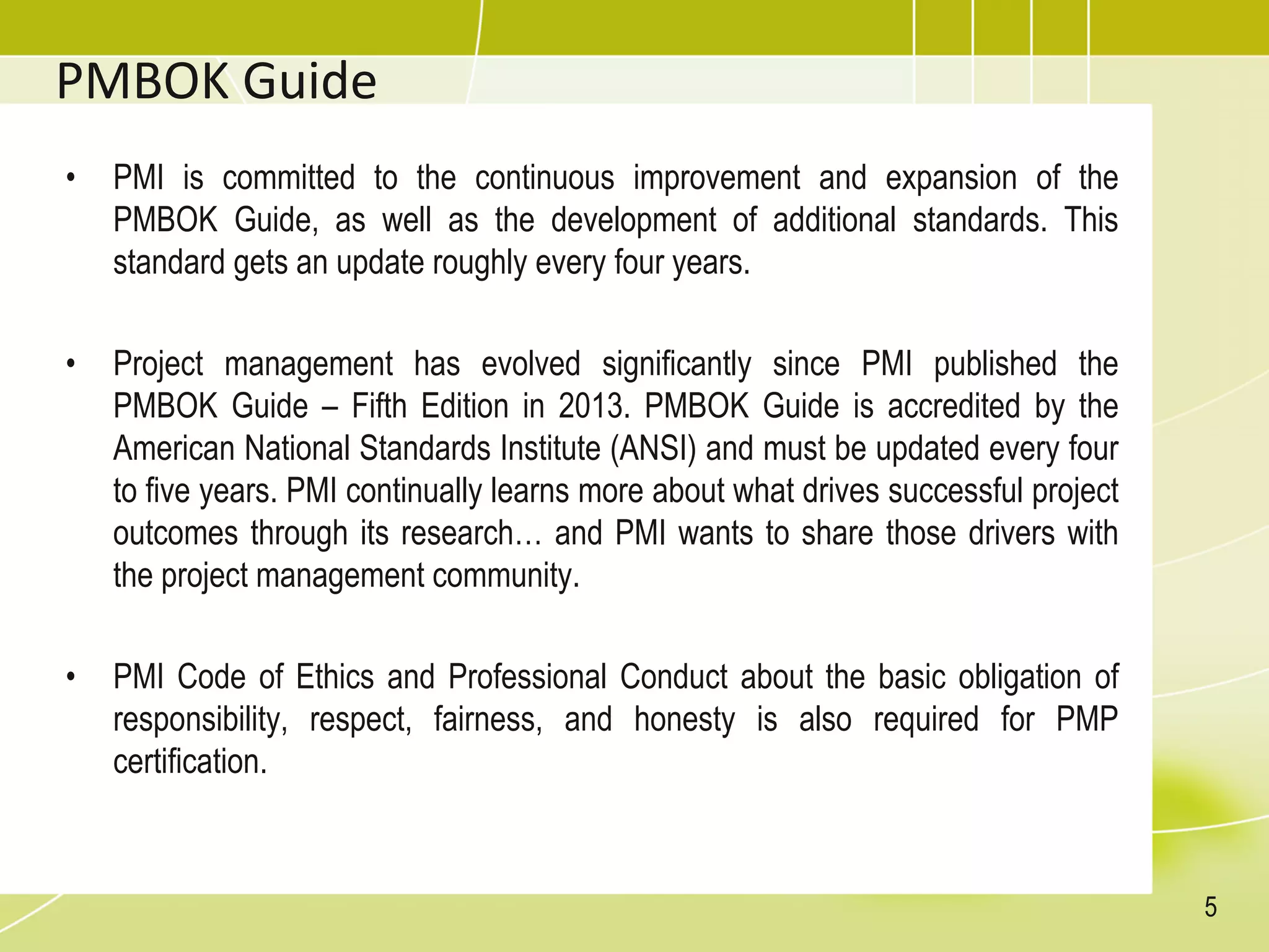 PMBOK Guide
• PMI is committed to the continuous improvement and expansion of the
PMBOK Guide, as well as the development of additional standards. This
standard gets an update roughly every four years.
• Project management has evolved significantly since PMI published the
PMBOK Guide – Fifth Edition in 2013. PMBOK Guide is accredited by the
American National Standards Institute (ANSI) and must be updated every four
to five years. PMI continually learns more about what drives successful project
outcomes through its research… and PMI wants to share those drivers with
the project management community.
• PMI Code of Ethics and Professional Conduct about the basic obligation of
responsibility, respect, fairness, and honesty is also required for PMP
certification.
5
 