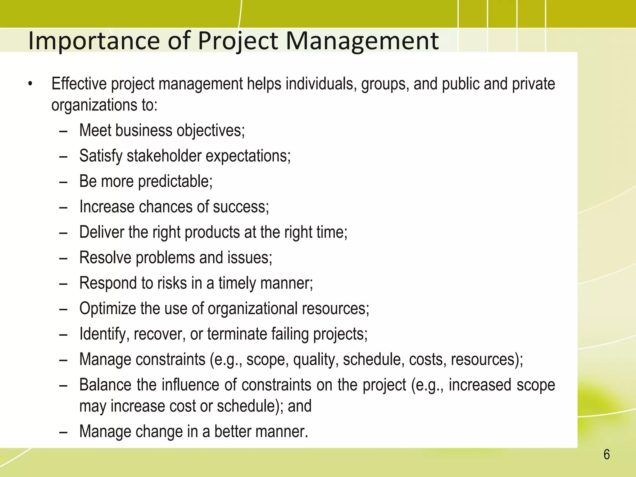 Importance of Project Management
• Effective project management helps individuals, groups, and public and private
organizations to:
– Meet business objectives;
– Satisfy stakeholder expectations;
– Be more predictable;
– Increase chances of success;
– Deliver the right products at the right time;
– Resolve problems and issues;
– Respond to risks in a timely manner;
– Optimize the use of organizational resources;
– Identify, recover, or terminate failing projects;
– Manage constraints (e.g., scope, quality, schedule, costs, resources);
– Balance the influence of constraints on the project (e.g., increased scope
may increase cost or schedule); and
– Manage change in a better manner.
6
 