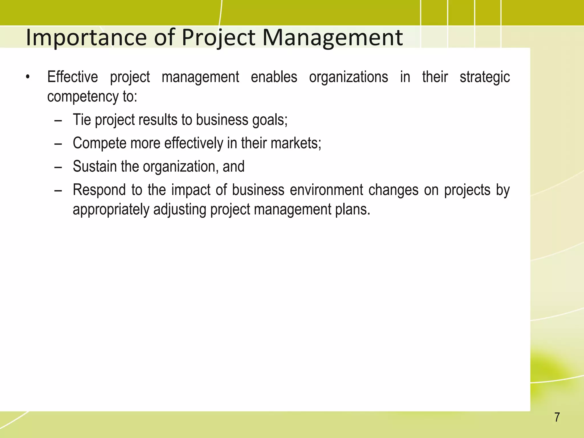 Importance of Project Management
• Effective project management enables organizations in their strategic
competency to:
– Tie project results to business goals;
– Compete more effectively in their markets;
– Sustain the organization, and
– Respond to the impact of business environment changes on projects by
appropriately adjusting project management plans.
7
 