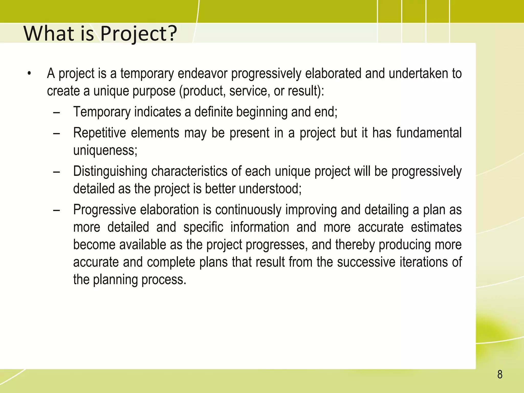 What is Project?
• A project is a temporary endeavor progressively elaborated and undertaken to
create a unique purpose (product, service, or result):
– Temporary indicates a definite beginning and end;
– Repetitive elements may be present in a project but it has fundamental
uniqueness;
– Distinguishing characteristics of each unique project will be progressively
detailed as the project is better understood;
– Progressive elaboration is continuously improving and detailing a plan as
more detailed and specific information and more accurate estimates
become available as the project progresses, and thereby producing more
accurate and complete plans that result from the successive iterations of
the planning process.
8
 