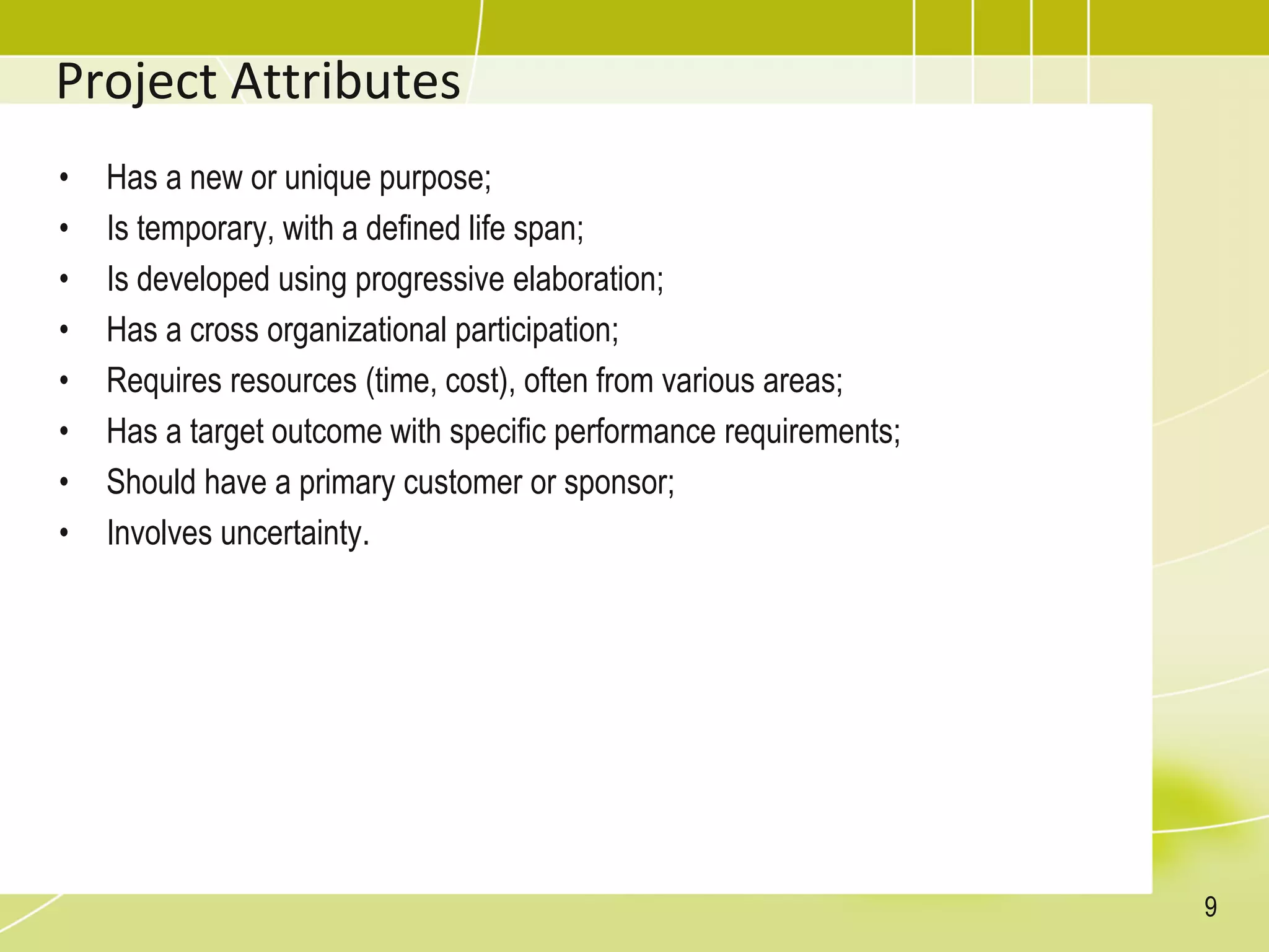 Project Attributes
• Has a new or unique purpose;
• Is temporary, with a defined life span;
• Is developed using progressive elaboration;
• Has a cross organizational participation;
• Requires resources (time, cost), often from various areas;
• Has a target outcome with specific performance requirements;
• Should have a primary customer or sponsor;
• Involves uncertainty.
9
 