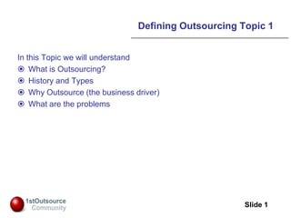 Slide: 1
Slide 1
Defining Outsourcing Topic 1
In this Topic we will understand
 What is Outsourcing?
 History and Types
 Why Outsource (the business driver)
 What are the problems
 