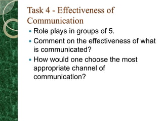 Task 4 - Effectiveness of
Communication
 Role plays in groups of 5.
 Comment on the effectiveness of what
  is communicated?
 How would one choose the most
  appropriate channel of
  communication?
 