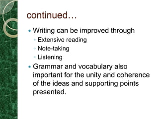 continued…
   Writing can be improved through
    ◦ Extensive reading
    ◦ Note-taking
    ◦ Listening
   Grammar and vocabulary also
    important for the unity and coherence
    of the ideas and supporting points
    presented.
 